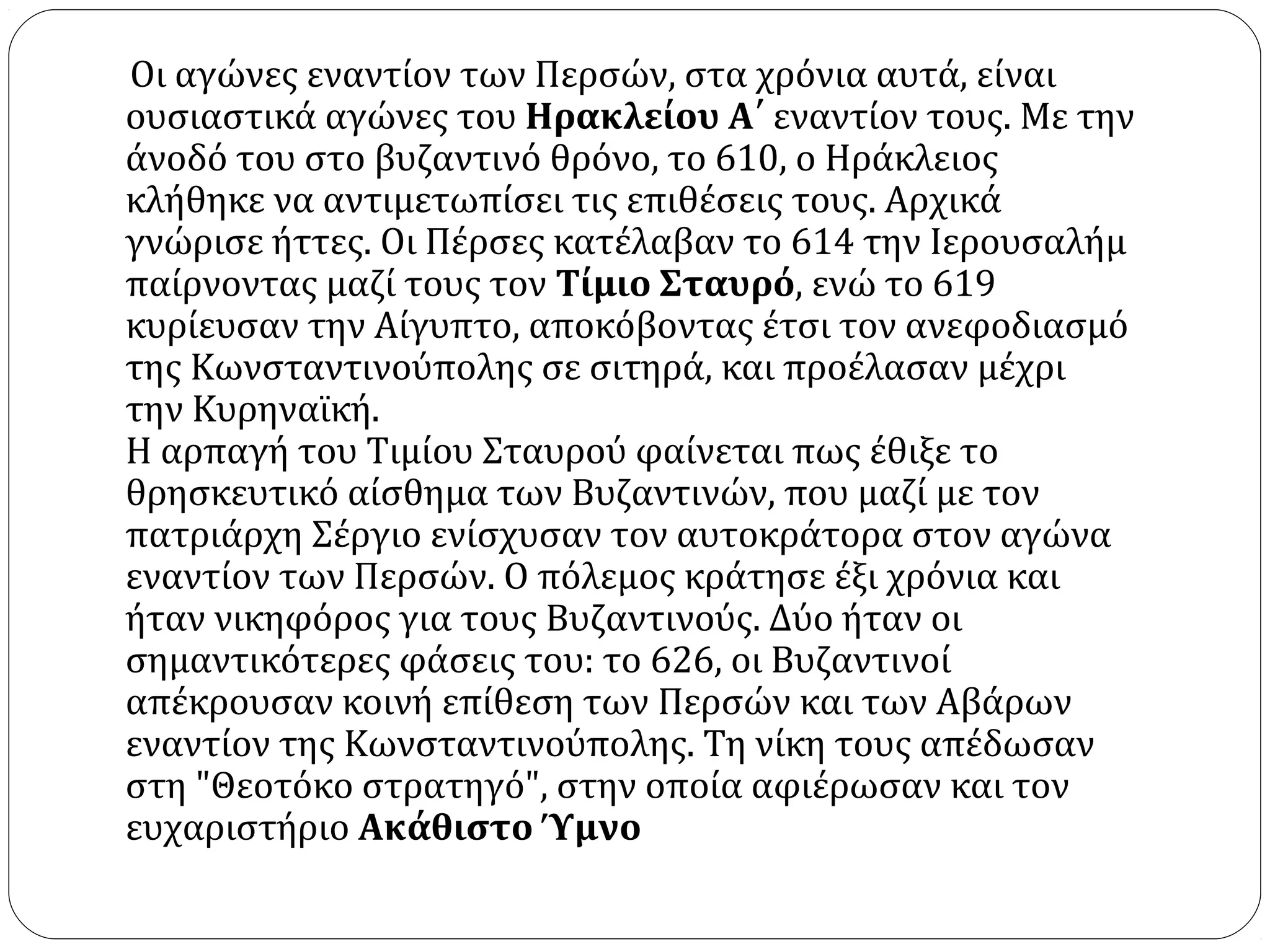 Οι αγώνες εναντίον των Περσών, στα χρόνια αυτά, είναι
ουσιαστικά αγώνες του Ηρακλείου Α΄ εναντίον τους. Με την
άνοδό του στο βυζαντινό θρόνο, το 610, ο Ηράκλειος
κλήθηκε να αντιμετωπίσει τις επιθέσεις τους. Αρχικά
γνώρισε ήττες. Οι Πέρσες κατέλαβαν το 614 την Ιερουσαλήμ
παίρνοντας μαζί τους τον Τίμιο Σταυρό, ενώ το 619
κυρίευσαν την Αίγυπτο, αποκόβοντας έτσι τον ανεφοδιασμό
της Κωνσταντινούπολης σε σιτηρά, και προέλασαν μέχρι
την Κυρηναϊκή.
Η αρπαγή του Τιμίου Σταυρού φαίνεται πως έθιξε το
θρησκευτικό αίσθημα των Βυζαντινών, που μαζί με τον
πατριάρχη Σέργιο ενίσχυσαν τον αυτοκράτορα στον αγώνα
εναντίον των Περσών. Ο πόλεμος κράτησε έξι χρόνια και
ήταν νικηφόρος για τους Βυζαντινούς. Δύο ήταν οι
σημαντικότερες φάσεις του: το 626, οι Βυζαντινοί
απέκρουσαν κοινή επίθεση των Περσών και των Αβάρων
εναντίον της Κωνσταντινούπολης. Τη νίκη τους απέδωσαν
στη "Θεοτόκο στρατηγό", στην οποία αφιέρωσαν και τον
ευχαριστήριο Ακάθιστο Ύμνο
 