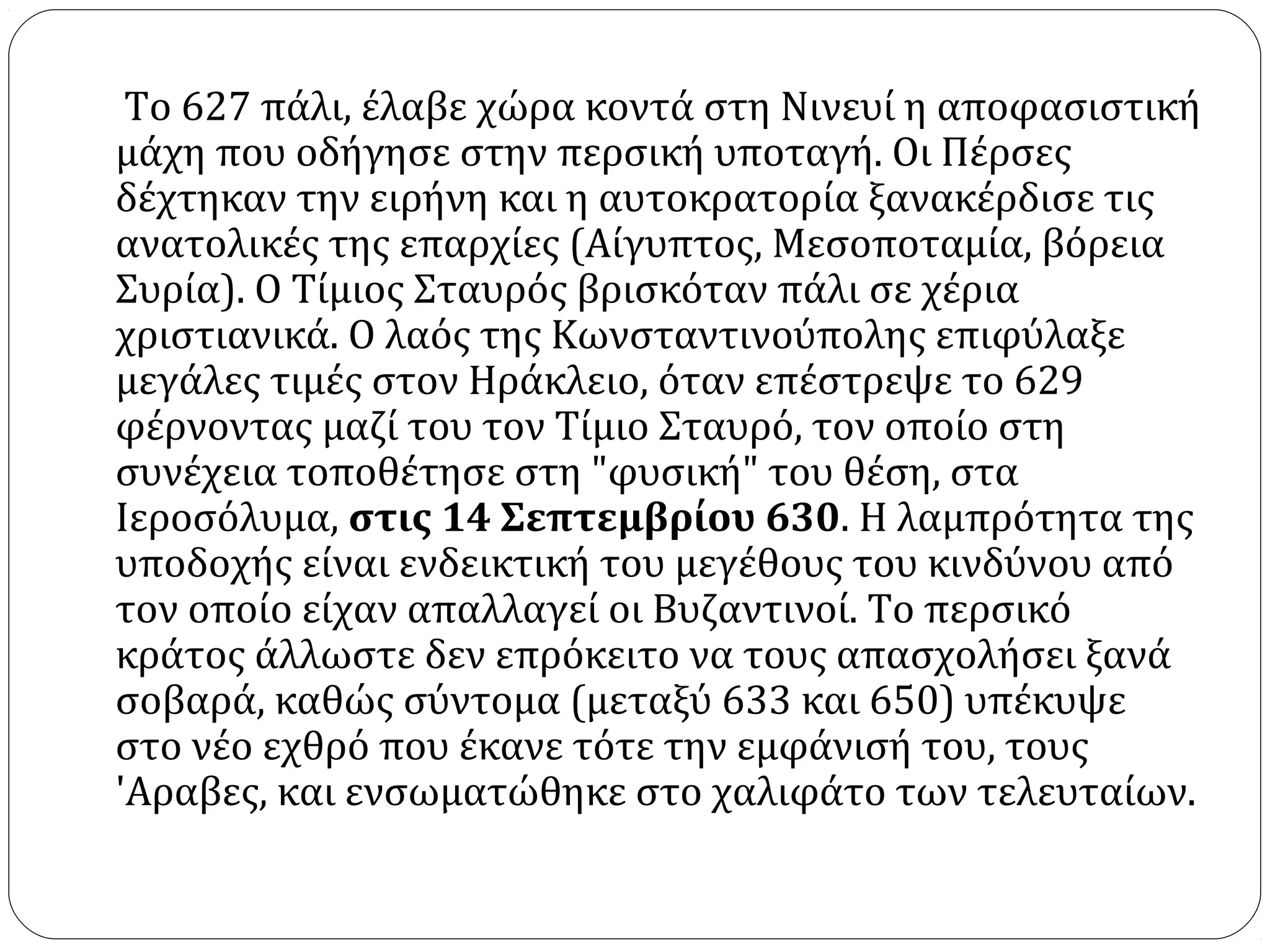 Το 627 πάλι, έλαβε χώρα κοντά στη Νινευί η αποφασιστική
μάχη που οδήγησε στην περσική υποταγή. Οι Πέρσες
δέχτηκαν την ειρήνη και η αυτοκρατορία ξανακέρδισε τις
ανατολικές της επαρχίες (Αίγυπτος, Μεσοποταμία, βόρεια
Συρία). Ο Τίμιος Σταυρός βρισκόταν πάλι σε χέρια
χριστιανικά. Ο λαός της Κωνσταντινούπολης επιφύλαξε
μεγάλες τιμές στον Ηράκλειο, όταν επέστρεψε το 629
φέρνοντας μαζί του τον Τίμιο Σταυρό, τον οποίο στη
συνέχεια τοποθέτησε στη "φυσική" του θέση, στα
Ιεροσόλυμα, στις 14 Σεπτεμβρίου 630. Η λαμπρότητα της
υποδοχής είναι ενδεικτική του μεγέθους του κινδύνου από
τον οποίο είχαν απαλλαγεί οι Βυζαντινοί. Το περσικό
κράτος άλλωστε δεν επρόκειτο να τους απασχολήσει ξανά
σοβαρά, καθώς σύντομα (μεταξύ 633 και 650) υπέκυψε
στο νέο εχθρό που έκανε τότε την εμφάνισή του, τους
'Aραβες, και ενσωματώθηκε στο χαλιφάτο των τελευταίων.
 