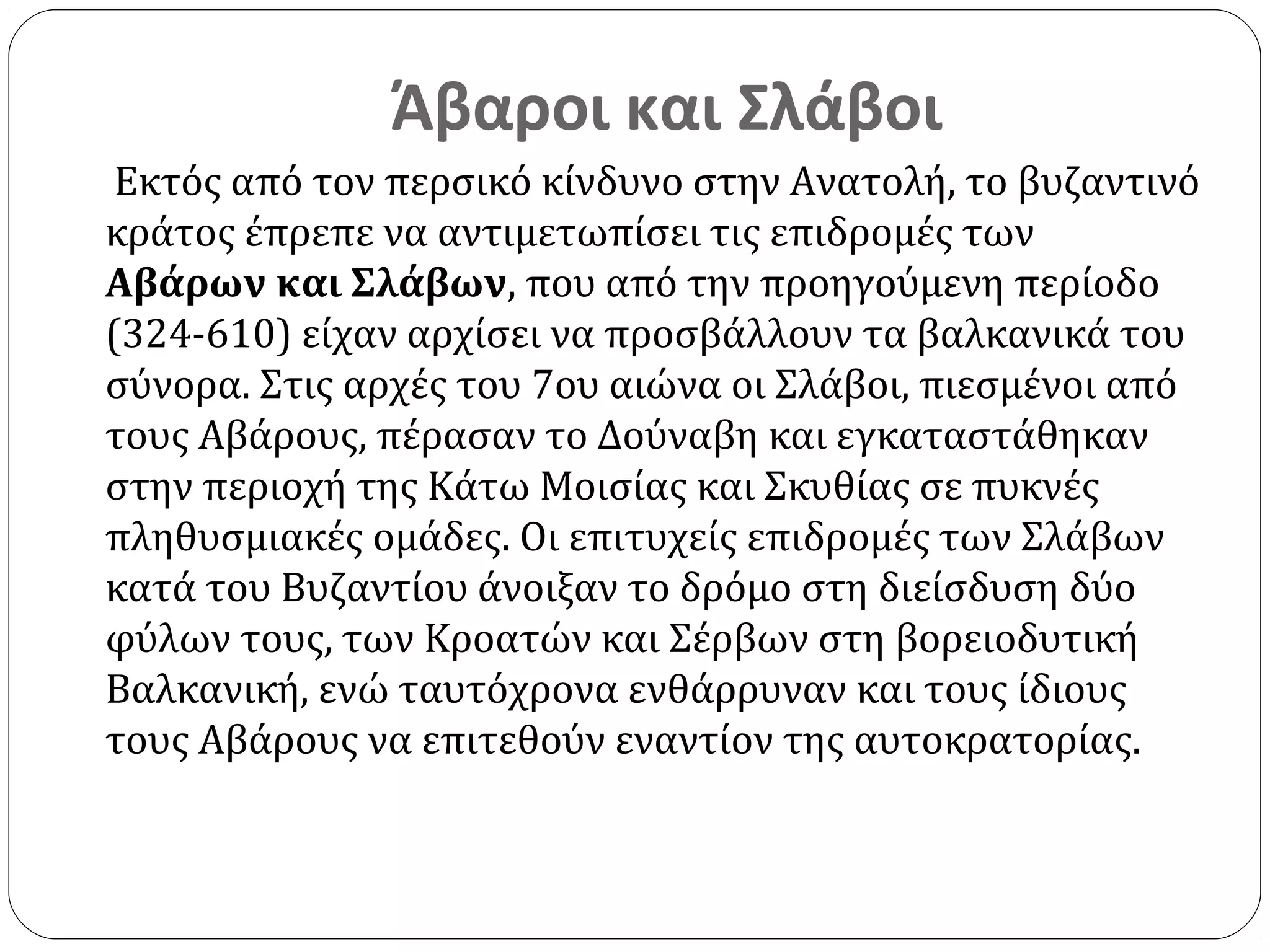 Άβαροι και Σλάβοι
 Εκτός από τον περσικό κίνδυνο στην Ανατολή, το βυζαντινό
κράτος έπρεπε να αντιμετωπίσει τις επιδρομές των
Αβάρων και Σλάβων, που από την προηγούμενη περίοδο
(324-610) είχαν αρχίσει να προσβάλλουν τα βαλκανικά του
σύνορα. Στις αρχές του 7ου αιώνα οι Σλάβοι, πιεσμένοι από
τους Αβάρους, πέρασαν το Δούναβη και εγκαταστάθηκαν
στην περιοχή της Κάτω Μοισίας και Σκυθίας σε πυκνές
πληθυσμιακές ομάδες. Οι επιτυχείς επιδρομές των Σλάβων
κατά του Βυζαντίου άνοιξαν το δρόμο στη διείσδυση δύο
φύλων τους, των Κροατών και Σέρβων στη βορειοδυτική
Βαλκανική, ενώ ταυτόχρονα ενθάρρυναν και τους ίδιους
τους Αβάρους να επιτεθούν εναντίον της αυτοκρατορίας.
 