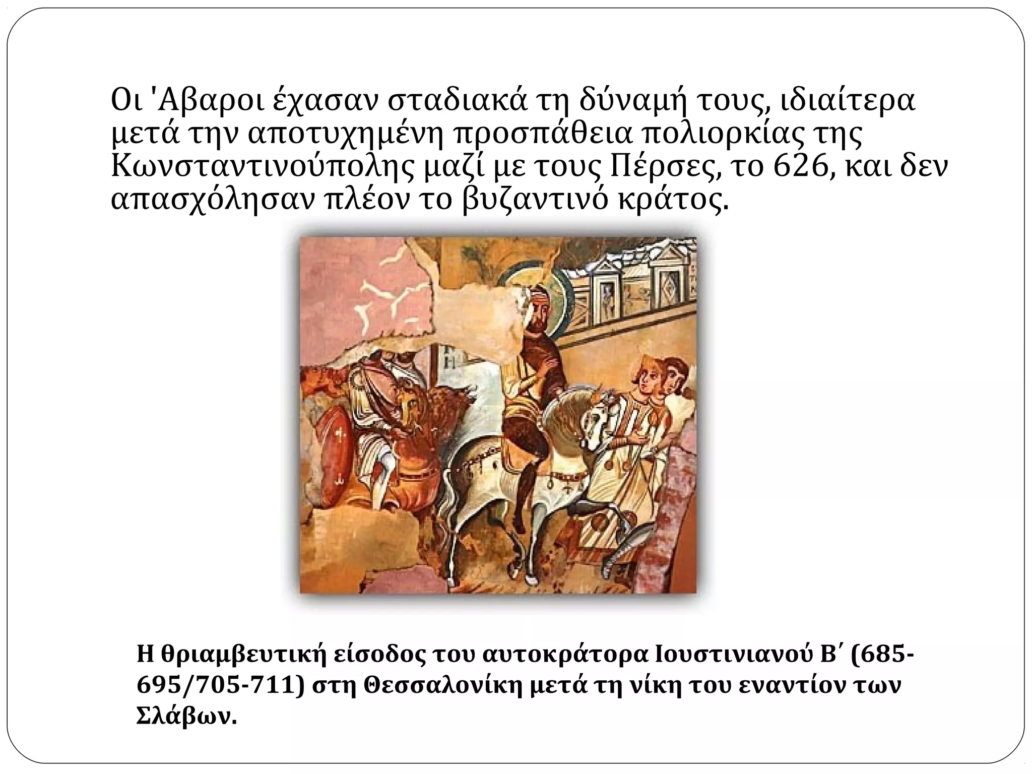 Οι 'Aβαροι έχασαν σταδιακά τη δύναμή τους, ιδιαίτερα
μετά την αποτυχημένη προσπάθεια πολιορκίας της
Κωνσταντινούπολης μαζί με τους Πέρσες, το 626, και δεν
απασχόλησαν πλέον το βυζαντινό κράτος.




 Η θριαμβευτική είσοδος του αυτοκράτορα Ιουστινιανού Β΄ (685-
 695/705-711) στη Θεσσαλονίκη μετά τη νίκη του εναντίον των
 Σλάβων.
 