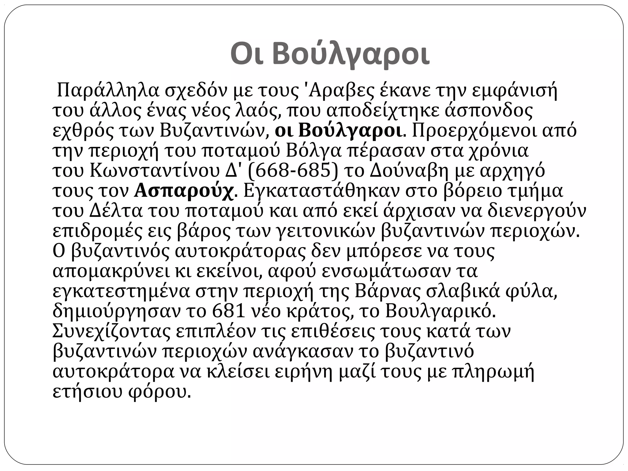 Οι Βούλγαροι
Παράλληλα σχεδόν με τους 'Aραβες έκανε την εμφάνισή
του άλλος ένας νέος λαός, που αποδείχτηκε άσπονδος
εχθρός των Βυζαντινών, οι Βούλγαροι. Προερχόμενοι από
την περιοχή του ποταμού Βόλγα πέρασαν στα χρόνια
του Κωνσταντίνου Δ' (668-685) το Δούναβη με αρχηγό
τους τον Ασπαρούχ. Εγκαταστάθηκαν στο βόρειο τμήμα
του Δέλτα του ποταμού και από εκεί άρχισαν να διενεργούν
επιδρομές εις βάρος των γειτονικών βυζαντινών περιοχών.
Ο βυζαντινός αυτοκράτορας δεν μπόρεσε να τους
απομακρύνει κι εκείνοι, αφού ενσωμάτωσαν τα
εγκατεστημένα στην περιοχή της Βάρνας σλαβικά φύλα,
δημιούργησαν το 681 νέο κράτος, το Βουλγαρικό.
Συνεχίζοντας επιπλέον τις επιθέσεις τους κατά των
βυζαντινών περιοχών ανάγκασαν το βυζαντινό
αυτοκράτορα να κλείσει ειρήνη μαζί τους με πληρωμή
ετήσιου φόρου.
 