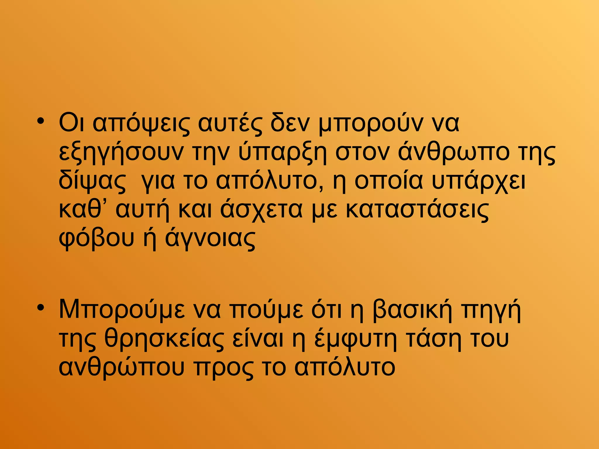 • Οι απόψεις αυτές δεν μπορούν να
  εξηγήσουν την ύπαρξη στον άνθρωπο της
  δίψας για το απόλυτο, η οποία υπάρχει
  καθ’ αυτή και άσχετα με καταστάσεις
  φόβου ή άγνοιας

• Μπορούμε να πούμε ότι η βασική πηγή
  της θρησκείας είναι η έμφυτη τάση του
  ανθρώπου προς το απόλυτο
 