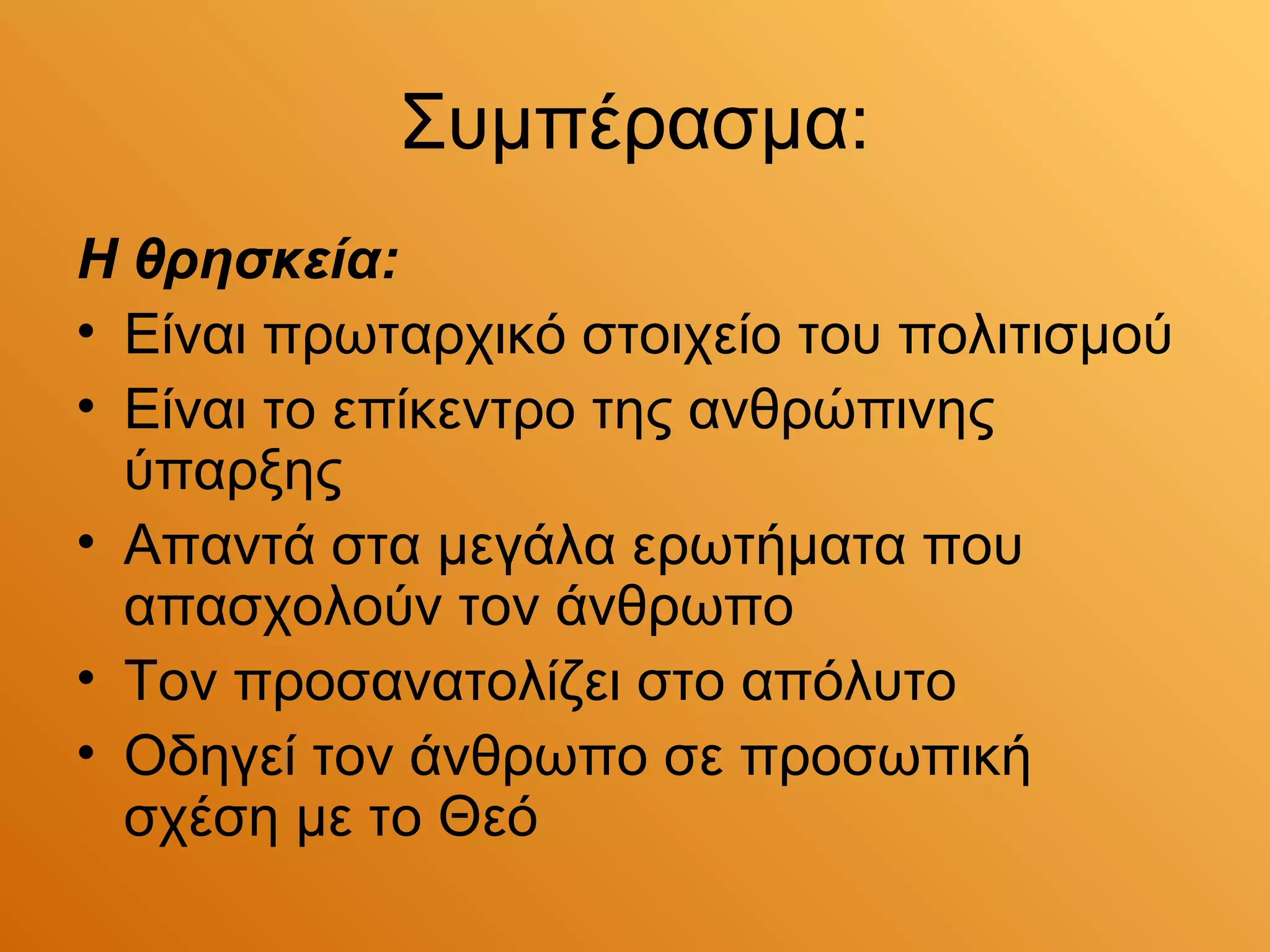 Συμπέρασμα:
Η θρησκεία:
• Είναι πρωταρχικό στοιχείο του πολιτισμού
• Είναι το επίκεντρο της ανθρώπινης
  ύπαρξης
• Απαντά στα μεγάλα ερωτήματα που
  απασχολούν τον άνθρωπο
• Τον προσανατολίζει στο απόλυτο
• Οδηγεί τον άνθρωπο σε προσωπική
  σχέση με το Θεό
 