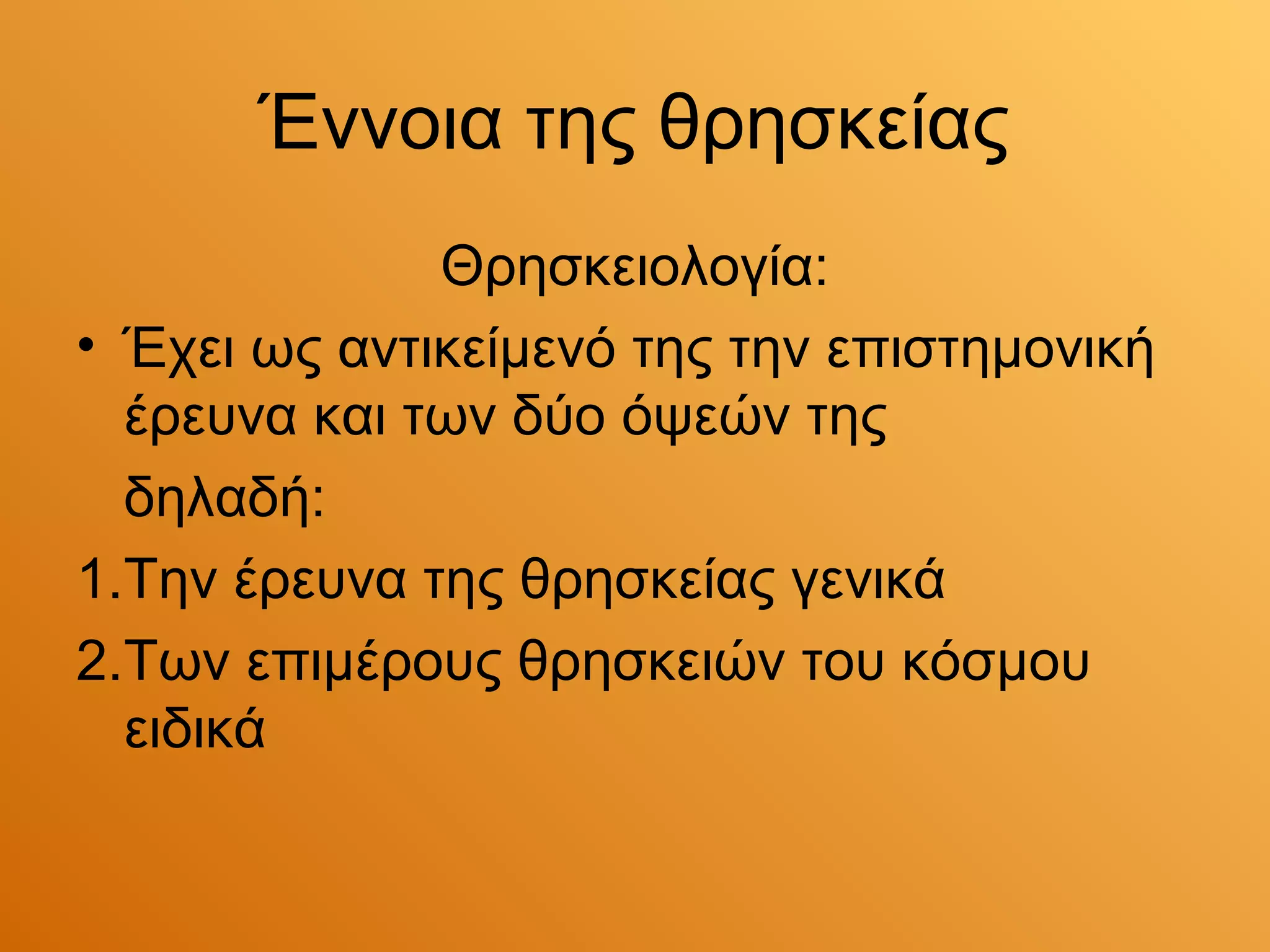 Έννοια της θρησκείας
              Θρησκειολογία:
• Έχει ως αντικείμενό της την επιστημονική
  έρευνα και των δύο όψεών της
  δηλαδή:
1.Την έρευνα της θρησκείας γενικά
2.Των επιμέρους θρησκειών του κόσμου
  ειδικά
 