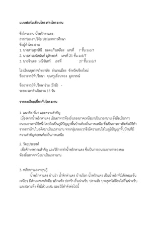 แบบฟอร์มเขียนโครงร่างโครงงาน

ชื่อโครงงาน น้้าพริกตาแดง
สาขาของงานวิจัย ประเภทการศึกษา
ชื่อผู้ท้าโครงงาน
1. นางสาวสุธาสินี ยอดแก้วเหลือง เลขที่ 7 ชั้น ม.6/7
2. นางสาวมนัสนันท์ มุสิกพงศ์ เลขที่ 21 ชั้น ม.6/7
3. นายจิรเดช มณีจันทร์ เลขที่               27 ชั้น ม.6/7
โรงเรียนยุพราชวิทยาลัย อ้าเภอเมือง จังหวัดเชียงใหม่
ชื่ออาจารย์ที่ปรึกษา คุณครูเขื่อนทอง มูลวรรณ์
ชื่ออาจารย์ที่ปรึกษาร่วม (ถ้ามี) -
ระยะเวลาด้าเนินงาน 15 วัน

รายละเอียดเกี่ยวกับโครงงาน

1. แนวคิด ที่มา และความส้าคัญ
 เนื่องจากน้้าพริกตาแดง เป็นอาหารท้องถิ่นของภาคเหนือมาเป็นเวลานาน ซึ่งถือเป็นการ
ถนอมอาหารวิธีหนึ่งโดยถือเป็นภูมิปัญญาพื้นบ้านท้องถิ่นภาคเหนือ ซึ่งเป็นการการคิดค้นวิธีท้า
จากชาวบ้านในอดีตมาเป็นเวลานาน ทางกลุ่มของเราจึงมีความสนใจในภูมิปัญญาพื้นบ้านที่มี
ความส้าคัญต่อคนท้องถิ่นภาคเหนือ
2. วัตถุประสงค์
 เพื่อศึกษาความส้าคัญ และวิธีการท้าน้้าพริกตาแดง ซึ่งเป็นการถนอมอาหารของคน
ท้องถิ่นภาคเหนือมาเป็นเวลานาน


3. หลักการและทฤษฎี
        น้้าพริกตาแดง อ่านว่า น้้าพิกต๋าแดง บ้างเรียก น้้าพริกแดง เป็นน้้าพริกที่มีลักษณะข้น
เหนียว มีส่วนผสมหลักคือ พริกแห้ง ปลาร้า ถั่วเน่าแข็บ ปลาแห้ง บางสูตรไม่นิยมใส่ถั่วเน่าแข็บ
และปลาแห้ง ซึ่งมีส่วนผสม และวิธีท้าดังต่อไปนี้
 