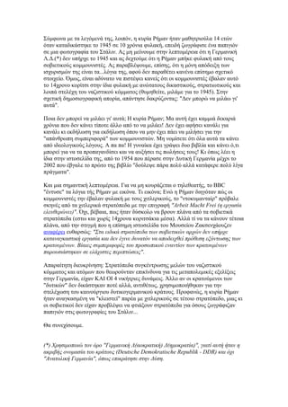 Σύμφωνα με τα λεγόμενά της, λοιπόν, η κυρία Ρήμαν ήταν μαθητριούλα 14 ετών
όταν καταδικάστηκε το 1945 σε 10 χρόνια φυλακή, επειδή ζωγράφισε ένα παπιγιόν
σε μια φωτογραφία του Στάλιν. Ας μη μείνουμε στην λεπτομέρεια ότι η Γερμανική
Λ.Δ.(*) δεν υπήρχε το 1945 και ας δεχτούμε ότι η Ρήμαν μπήκε φυλακή από τους
σοβιετικούς κομμουνιστές. Ας παραβλέψουμε, επίσης, ότι η μόνη απόδειξη των
ισχυρισμών της είναι τα...λόγια της, αφού δεν παραθέτει κανένα επίσημο σχετικό
στοιχείο. Όμως, είναι αδύνατο να πιστέψει κανείς ότι οι κομμουνιστές έβαλαν αυτό
το 14χρονο κορίτσι στην ίδια φυλακή με ανώτατους δικαστικούς, στρατιωτικούς και
λοιπά στελέχη του ναζιστικού κόμματος (θυμηθείτε, μιλάμε για το 1945). Στην
σχετική δημοσιογραφική απορία, απάντησε δακρύζοντας: "Δεν μπορώ να μιλάω γι'
αυτά".

Ποια δεν μπορεί να μιλάει γι' αυτά; Η κυρία Ρήμαν; Μα αυτή έχει καμμιά δεκαριά
χρόνια που δεν κάνει τίποτε άλλο από το να μιλάει! Δεν έχει αφήσει κανάλι για
κανάλι κι εκδήλωση για εκδήλωση όπου να μην έχει πάει να μιλήσει για την
"απάνθρωπη συμπεριφορά" των κομμουνιστών. Μη νομίσετε ότι όλα αυτά τα κάνει
από ιδεολογικούς λόγους. Α πα πα! Η γυναίκα έχει γράψει δυο βιβλία και κάνει ό,τι
μπορεί για να τα προπαγανδίσει και να αυξήσει τις πωλήσεις τους! Κι όπως λέει η
ίδια στην ιστοσελίδα της, από το 1954 που πέρασε στην Δυτική Γερμανία μέχρι το
2002 που έβγαλε το πρώτο της βιβλίο "δούλεψε πάρα πολύ αλλά κατάφερε πολύ λίγα
πράγματα".

Και μια σημαντική λεπτομέρεια. Για να μη κουράζεται ο τηλεθεατής, το BBC
"έντυσε" τα λόγια τής Ρήμαν με εικόνα. Τι εικόνα; Ενώ η Ρήμαν διηγόταν πώς οι
κομμουνιστές την έβαλαν φυλακή με τους χιτλερικούς, το "ντοκυμανταίρ" πρόβαλε
σκηνές από τα χιτλερικά στρατόπεδα με την επιγραφή "Arbeit Macht Frei (η εργασία
ελευθερώνει)". Όχι, βέβαια, πως ήταν δύσκολο να βρουν πλάνα από τα σοβιετικά
στρατόπεδα (εστω και χωρίς 14χρονα κοριτσάκια μέσα). Αλλά τί να τα κάνουν τέτοια
πλάνα, από την στιγμή που η επίσημη ιστοσελίδα του Μουσείου Ζακσενχάουζεν
αναφέρει ευθαρσώς: "Στα ειδικά στρατόπεδα των σοβιετικών αρχών δεν υπήρχε
καταναγκαστική εργασία και δεν έγινε δυνατόν να αποδειχθεί πρόθεση εξόντωσης των
κρατουμένων. Βίαιες συμπεριφορές του προσωπικού εναντίον των κρατουμένων
παρουσιάστηκαν σε ελάχιστες περιπτώσεις".

Απαραίτητη διευκρίνηση: Στρατόπεδα συγκέντρωσης μελών του ναζιστικού
κόμματος και ατόμων που θεωρούνταν επικίνδυνα για τις μεταπολεμικές εξελίξεις
στην Γερμανία, είχαν ΚΑΙ ΟΙ 4 νικήτριες δυνάμεις. Άλλο αν οι κρατούμενοι των
"δυτικών" δεν δικάστηκαν ποτέ αλλά, αντιθέτως, χρησιμοποιήθηκαν για την
στελέχωση του καινούργιου δυτικογερμανικού κράτους. Προφανώς, η κυρία Ρήμαν
ήταν αναγκασμένη να "κλειστεί" παρέα με χιτλερικούς σε τέτοιο στρατόπεδο, μιας κι
οι σοβιετικοί δεν είχαν προβλέψει να φτιάξουν στρατόπεδα για όσους ζωγράφιζαν
παπιγιόν στις φωτογραφίες του Στάλιν...

Θα συνεχίσουμε.


(*) Χρησιμοποιώ τον όρο "Γερμανική Λ(αοκρατική) Δ(ημοκρατία)", γιατί αυτή ήταν η
ακριβής ονομασία του κράτους (Deutsche Demokratische Republik - DDR) και όχι
"Ανατολική Γερμανία", όπως επικράτησε στην Δύση.
 