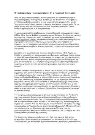 Ο χαμένος κόσμος του κομμουνισμού: (β) η γερμανική διχοτόμηση

Μιας και χτες μιλήσαμε για την Ανατολική Γερμανία, ας παραθέσουμε μερικά
στοιχεία και μερικές σκέψεις ακόμη. Βλέπετε, με την προπαγάνδα τόσων χρόνων,
συνηθίσαμε να βλέπουμε αυτό το κράτος ως μια κόλαση κρυμμένη πίσω από το
"τείχος του αίσχους", όπου γαμούσε κι έδερνε ο απάνθρωπος κομμουνισμός. Για να
δούμε, λοιπόν, πώς διάβολο ξεφύτρωσε τούτο "το μούλικο του Στάλιν" (όπως
αποκαλεί την Γερμανική Λ.Δ. η κυρία Φίσερ).

Το μεταπολεμικό μέλλον της Γερμανίας συμφωνήθηκε από τις συμμαχικές δυνάμεις
(ΕΣΣΔ, ΗΠΑ, Αγγλία, Γαλλία), στην διάσκεψη του Πότσδαμ. Προβλεπόταν η κατοχή
της ηττημένης Γερμανίας απ' αυτές τις δυνάμεις, με σκοπό τη δημιουργία ενός
ενιαίου γερμανικού κράτους, αποστρατιωτικοποιημένου, αποναζιστικοποιημένου και
δημοκρατικά οργανωμένου. Παράλληλα, συμφωνήθηκε η κοινή δράση των
συμμάχων για την επιμόρφωση και καθοδήγηση του γερμανικού λαού, θύματος του
χιτλερισμού και του πολέμου, ώστε να συμμετέχει κι αυτός στην συγκρότηση αυτού
του κράτους.

Καλά όλα αυτά αλλά σύντομα η συμφωνία παραβιάστηκε από ΗΠΑ, Αγγλία και
Γαλλία, οι οποίες έλεγχαν από ένα κομμάτι της Γερμανίας η κάθε μια. Πρώτα-πρώτα,
τα ναζιστικά στρατεύματα ποτέ δεν διαλύθηκαν και οι δομές του χιτλερικού κράτους
έμειναν ανέπαφες. Έπειτα, οι εγκληματίες πολέμου όχι μόνο δεν τιμωρήθηκαν, όχι
μόνο προστατεύθηκαν, αλλά κλήθηκαν να προσφέρουν τις υπηρεσίες και την πείρα
τους στην οργάνωση τού νέου γερμανικού κράτους που είχαν στον νου τους οι
δυτικοί!

Παρά τις ενστάσεις των σοβιετικών, οι δυτικοί έβαλαν τα θεμέλια της διάσπασης της
Γερμανίας. Έτσι, το 1947 ενώθηκαν η αμερικανική και η βρεττανική ζώνη κατοχής
στην περίφημη διζωνία. Τον Μάρτιο του 1948 συνεδρίασε για τελευταία φορά το
Συμμαχικό Συμβούλιο Ελέγχου, το μόνο αρμόδιο όργανο εξουσίας στην Γερμανία ως
την πλήρη εφαρμογή της συμφωνίας του Πότσδαμ και την δημιουργία του νέου
γερμανικού κράτους. Τον Ιούνιο του 1948, οι τρεις δυτικοί σύμμαχοι εισάγουν στις
περιοχές ευθύνης τους ένα νέο νόμισμα, προσανατολισμένο στο δολλάριο κι έτσι
γεννήθηκε το νέο μάρκο, σε αντικατάσταση του παλιού (του ράιχσμαρκ). Μοιραία, η
διαχωριστική γραμμή προς τη σοβιετική ζώνη ευθύνης έγινε νομισματικό -πρακτικά
δε, κρατικό- σύνορο.

Τον ίδιο μήνα, οι δυτικοί σύμμαχοι ανήγγειλαν (με τις "συστάσεις του Λονδίνου")
τον σχηματισμό ενός δυτικογερμανικού κράτους και έδωσαν ανάλογες οδηγίες σε
πολιτικούς των δυτικών ζωνών. Τον Σεπτέμβριο του 1948 συγκροτήθηκε σε σώμα
στη Βόννη το κοινοβουλευτικό συμβούλιο του δυτικού μέρους. Αυτό το συμβούλιο
ψήφισε τον Μάιο του 1949 ένα σύνταγμα, το οποίο συνιστούσε τον βασικό νόμο της
νεοεμφανιζόμενης "Ομοσπονδιακής Δημοκρατίας της Γερμανίας". Με τη συνεδρίαση
του Μπούντεσταγκ στη Βόννη και τον σχηματισμό κυβέρνησης (υπό τον
χριστιανοδημοκράτη Κόνραντ Αντενάουερ ως καγκελάριο) τον Σεπτέμβρη του 1949
ολοκληρώθηκε η διάσπαση της Γερμανίας.

Την ίδια στιγμή, τί έκαναν οι σοβιετικοί στην δική τους περιοχή; Κατ' αρχάς,
συγκροτήθηκε λαϊκή αυτοδιοίκηση, δικαιοσύνη και πολιτοφυλακή. Στα τέλη του
Σεπτέμβρη 1945, για πρώτη φορά γερμανοί αντιφασίστες πήραν μέρος στην εκδίκαση
 