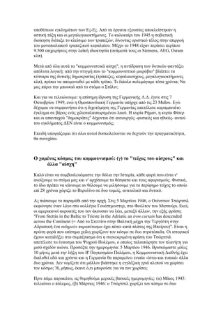 υποθέσεων εγκλημάτων των Ες-Ες. Από τα όργανα εξουσίας αποκλείστηκαν η
αστική τάξη και οι μεγαλογαιοκτήμονες. Το καλοκαίρι του 1945 η σοβιετική
διοίκηση διέταξε το κλείσιμο των τραπεζών, δίνοντας οριστικό τέλος στην επιρροή
του μονοπωλιακού τραπεζικού κεφαλαίου. Μέχρι το 1948 είχαν περάσει περίπου
9.500 επιχειρήσεις στην λαϊκή ιδιοκτησία (ανάμεσά τους οι Siemens, AEG, Osram
κλπ).

Μετά από όλα αυτά τα "κομμουνιστικά αίσχη", η αντίδραση των δυτικών φαντάζει
απόλυτα λογική: από την στιγμή που το "κομμουνιστικό μικρόβιο" βλάπτει τα
κύτταρα της δυτικής δημοκρατίας (τράπεζες, κεφαλαιούχους, μεγαλογαιοκτήμονες
κλπ), πρέπει να απομονωθεί με κάθε τρόπο. Τι διάολο πολεμάγαμε τόσα χρόνια; Να
μας πάρει την μπουκιά από το στόμα ο Στάλιν;

Και για να τελειώνουμε: η επίσημη ίδρυση της Γερμανικής Λ.Δ. έγινε στις 7
Οκτωβρίου 1949, ενώ η Ομοσπονδιακή Γερμανία υπήρχε από τις 23 Μαΐου. Εγώ
δέχομαι να συμφωνήσω ότι η διχοτόμηση της Γερμανίας απετέλεσε καραμπινάτο
έγκλημα σε βάρος ενός χιλιοταλαιπωρημένου λαού. Η κυρία Ρήμαν, η κυρία Φίσερ
και οι απανταχού "δημοκράτες" δέχονται ότι αυτουργός -φυσικός και ηθικός- αυτού
του εγκλήματος ΔΕΝ είναι ο κομμουνισμός;

Επειδή υποψιάζομαι ότι όλοι αυτοί δυσκολεύονται να δεχτούν την πραγματικότητα,
θα συνεχίσω.



Ο χαμένος κόσμος του κομμουνισμού: (γ) το "τείχος του αίσχους" και
     άλλα "αίσχη"

Καλό είναι να συμβουλευόμαστε την δόλια την Ιστορία, κάθε φορά που είναι ν'
ανοίξουμε το στόμα μας και ν' αρχίσουμε τα θέσφατα και τους αφορισμούς. Φυσικά,
το ίδιο πρέπει να κάνουμε αν θέλουμε να μιλήσουμε για το περίφημο τείχος το οποίο
επί 28 χρόνια χώριζε το Βερολίνο σε δυο τομείς, ανατολικό και δυτικό.

Ας πιάσουμε το παραμύθι από την αρχή. Στις 5 Μαρτίου 1946, ο Ουίνστων Τσώρτσιλ
εκφώνησε έναν λόγο στο κολλέγιο Γουέστμινστερ, στο Φούλτον του Μισσούρι. Εκεί,
οι αμερικανοί ακροατές του τον άκουσαν να λέει, μεταξύ άλλων, την εξής φράση:
"From Stettin in the Baltic to Trieste in the Adriatic an iron curtain has descended
across the Continent (= Από το Στεττίνο στην Βαλτική μέχρι την Τεργέστη στην
Αδριατική ένα σιδηρούν παραπέτασμα έχει πέσει κατά πλάτος της Ηπείρου)". Είναι η
πρώτη φορά που επίσημα χείλη χωρίζουν τον κόσμο σε δυο στρατόπεδα. Οι ιστορικοί
έχουν καταλήξει στο συμπέρασμα ότι η συγκεκριμένη φράση του Τσώρτσιλ
απετέλεσε το έναυσμα του Ψυχρού Πολέμου, ο οποίος ταλαιπώρησε τον πλανήτη για
μισό σχεδόν αιώνα. Προσέξτε την ημερομηνία: 5 Μαρτίου 1946. Βρισκόμαστε μόλις
10 μήνες μετά την λήξη του Β' Παγκοσμίου Πολέμου, η Κομμουνιστική Διεθνής έχει
διαλυθεί εδώ και χρόνια και η Γερμανία θα παραμείνει ενιαία -έστω και τυπικά- άλλα
δυο χρόνια. Δεν νομίζετε ότι μάλλον βιάστηκε η εγγλέζικη γριά αλεπού να χωρίσει
τον κόσμο; Ή, μήπως, έκανε ό,τι μπορούσε για να τον χωρίσει;

Πριν πάμε παρακάτω, ας θυμηθούμε μερικές βασικές ημερομηνίες: (α) Μάιος 1945:
τελειώνει ο πόλεμος, (β) Μάρτιος 1946: ο Τσώρτσιλ χωρίζει τον κόσμο σε δυο
 