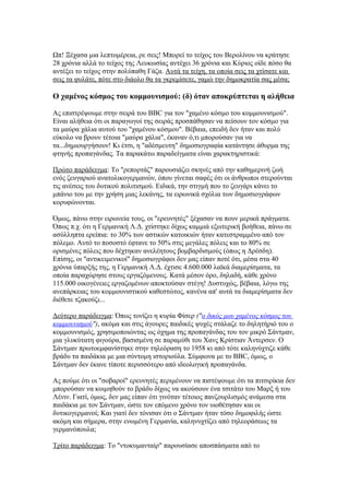 Ωπ! Ξέχασα μια λεπτομέρεια, ρε σεις! Μπορεί το τείχος του Βερολίνου να κράτησε
28 χρόνια αλλά το τείχος της Λευκωσίας αντέχει 36 χρόνια και Κύριος οίδε πόσο θα
αντέξει το τείχος στην πολύπαθη Γάζα. Αυτά τα τείχη, τα οποία σεις τα χτίσατε και
σεις τα φυλάτε, πότε στο διάολο θα τα γκρεμίσετε, γαμώ την δημοκρατία σας μέσα;

Ο χαμένος κόσμος του κομμουνισμού: (δ) όταν αποκρύπτεται η αλήθεια

Ας επιστρέψουμε στην σειρά του BBC για τον "χαμένο κόσμο του κομμουνισμού".
Είναι αλήθεια ότι οι παραγωγοί της σειράς προσπάθησαν να πείσουν τον κόσμο για
τα μαύρα χάλια αυτού του "χαμένου κόσμου". Βέβαια, επειδή δεν ήταν και πολύ
εύκολο να βρουν τέτοια "μαύρα χάλια", έκαναν ό,τι μπορούσαν για να
τα...δημιουργήσουν! Κι έτσι, η "αδέσμευτη" δημοσιογραφία κατάντησε άθυρμα της
φτηνής προπαγάνδας. Τα παρακάτω παραδείγματα είναι χαρακτηριστικά:

Πρώτο παράδειγμα: Το "ρεπορτάζ" παρουσιάζει σκηνές από την καθημερινή ζωή
ενός ζευγαριού ανατολικογερμανών, όπου γίνεται σαφές ότι οι άνθρωποι στερούνται
τις ανέσεις του δυτικού πολιτισμού. Ειδικά, την στιγμή που το ζευγάρι κάνει το
μπάνιο του με την χρήση μιας λεκάνης, τα ειρωνικά σχόλια των δημοσιογράφων
κορυφώνονται.

Όμως, πάνω στην ειρωνεία τους, οι "ερευνητές" ξέχασαν να πουν μερικά πράγματα.
Όπως π.χ. ότι η Γερμανική Λ.Δ. χτίστηκε δίχως καμμιά εξωτερική βοήθεια, πάνω σε
ασύλληπτα ερείπια: το 30% των αστικών κατοικιών ήταν κατεστραμμένο από τον
πόλεμο. Αυτό το ποσοστό έφτανε το 50% στις μεγάλες πόλεις και το 80% σε
ορισμένες πόλεις που δέχτηκαν ανελέητους βομβαρδισμούς (όπως η Δρέσδη).
Επίσης, οι "αντικειμενικοί" δημοσιογράφοι δεν μας είπαν ποτέ ότι, μέσα στα 40
χρόνια ύπαρξής της, η Γερμανική Λ.Δ. έχτισε 4.600.000 λαϊκά διαμερίσματα, τα
οποία παραχώρησε στους εργαζόμενους. Κατά μέσον όρο, δηλαδή, κάθε χρόνο
115.000 οικογένειες εργαζομένων αποκτούσαν στέγη! Δυστυχώς, βέβαια, λόγω της
ανεπάρκειας του κομμουνιστικού καθεστώτος, κανένα απ' αυτά τα διαμερίσματα δεν
διέθετε τζακούζι...

Δεύτερο παράδειγμα: Όπως τονίζει η κυρία Φίσερ ("ο δικός μου χαμένος κόσμος του
κομμουνισμού"), ακόμα και στις άγουρες παιδικές ψυχές στάλαζε το δηλητήριό του ο
κομμουνισμός, χρησιμοποιώντας ως όχημα της προπαγάνδας του τον μικρό Σάντμαν,
μια γλυκύτατη φιγούρα, βασισμένη σε παραμύθι του Χανς Κρίστιαν Άντερσεν. Ο
Σάντμαν πρωτοεμφανίστηκε στην τηλεόραση το 1958 κι από τότε καληνύχτιζε κάθε
βράδυ τα παιδάκια με μια σύντομη ιστοριούλα. Σύμφωνα με το BBC, όμως, ο
Σάντμαν δεν έκανε τίποτε περισσότερο από ιδεολογική προπαγάνδα.

Ας πούμε ότι οι "σοβαροί" ερευνητές περιμένουν να πιστέψουμε ότι τα πιτσιρίκια δεν
μπορούσαν να κοιμηθούν το βράδυ δίχως να ακούσουν ένα τσιτάτο του Μαρξ ή του
Λένιν. Γιατί, όμως, δεν μας είπαν ότι γινόταν τέτοιος πανζουρλισμός ανάμεσα στα
παιδάκια με τον Σάντμαν, ώστε τον επόμενο χρόνο τον υιοθέτησαν και οι
δυτικογερμανοί; Και γιατί δεν τόνισαν ότι ο Σάντμαν ήταν τόσο δημοφιλής ώστε
ακόμη και σήμερα, στην ενωμένη Γερμανία, καληνυχτίζει από τηλεοράσεως τα
γερμανόπουλα;

Τρίτο παράδειγμα: Το "ντοκυμανταίρ" παρουσίασε αποσπάσματα από το
 