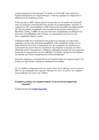 ανατολικογερμανικό ντοκυμανταίρ "Τα παιδιά του Γκόλτσοβ", όπου φαίνεται η
δημόσια διαπόμπευση του νεαρού Βίνφριντ. Αιτία της τιμωρίας του νεαρού ήταν η
παρακοή του σε κομματική εντολή.

Τί δεν μας είπε το BBC; Πρώτα-πρώτα, δεν μας είπε ότι "Τα παιδιά του Γκόλτσοβ"
είναι το μεγαλύτερο ντοκυμανταίρ στην ιστορία του κινηματογράφου: ξεκίνησε να
γυρίζεται το 1961, ολοκληρώθηκε το 2007 από τον ίδιο σκηνοθέτη και παρακολουθεί
την ζωή μιας παρέας συμμαθητών από ένα χωριό 85 χιλιόμετρα ανατολικά του
Βερολίνου. Επίσης, το BBC δεν μας είπε ποιο ήταν το παράπτωμα του Βίνφριντ και
ποια ποινή τού επιβλήθηκε από το κόμμα. Ας συμπληρώσω εγώ αυτό το κενό
στην...ενημέρωση. Ορίστε, λοιπόν:

Ο Βίνφριντ έμαθε ότι οι εργαζόμενοι στο χυτήριο της περιοχής του είχαν καλές
αποδοχές και πολύ καλό εργασιακό περιβάλλον. Έτσι, αποφάσισε να πάει εκεί να
πιάσει δουλειά. Ποιο ήταν το παράπτωμά του; Δεν ενημέρωσε τον υπεύθυνο του
εργοστασίου ότι, για να πάει εκεί για δουλειά, είχε διακόψει το σχολείο του. Όταν
μαθεύτηκε αυτή η "λεπτομέρεια", ο Βίνφριντ επεπλήχθη αυστηρά από την κομματική
οργάνωση του εργοστασίου και του επεβλήθη η "αυστηρή" τιμωρία να ολοκληρώσει
τις σπουδές του! Τέτοια σκληρότητα και τέτοια απανθρωπιά!!

Σιγά-σιγά, αρχίζουμε να ανακαλύπτουμε τον "χαμένο κόσμο του κομμουνισμού". Στο
μεταξύ, μου έχει ανοίξει η όρεξη και σκέφτομαι να συνεχίσω.


ΥΓ: Αν αληθεύει η πληροφορία που μου έστειλε φίλος από το Μόναχο, αυτή η σειρά του
BBC δεν έχει προβληθεί στην Γερμανία. Περίεργο δεν είναι; Ή, απλώς, εκεί υπάρχουν
ακόμη άνθρωποι που ξέρουν την αλήθεια;



Ο χαμένος κόσμος του κομμουνισμού: (ε) η ανατολικογερμανική
     "κόλαση"

Αναδημοσίευση από Cogito Ergo Sum
 