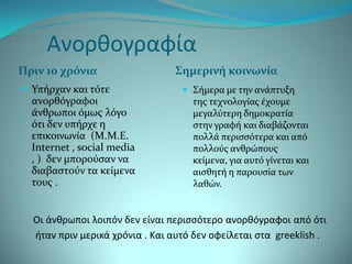 Ανοριογραφία
Πριν 10 χρόνια                  Σημερινή κοινωνία
 Τπόρχαν και τότε                 ΢όμερα με την ανϊπτυξη
  ανορθόγραφοι                      τησ τεχνολογύασ ϋχουμε
  ϊνθρωποι όμωσ λόγο                μεγαλύτερη δημοκρατύα
  ότι δεν υπόρχε η                  ςτην γραφό και διαβϊζονται
  επικοινωνύα (Μ.Μ.Ε.               πολλϊ περιςςότερα και από
  Internet , social media           πολλούσ ανθρώπουσ
  , ) δεν μπορούςαν να              κεύμενα, για αυτό γύνεται και
  διαβαςτούν τα κεύμενα             αιςθητό η παρουςύα των
  τουσ .                            λαθών.


  Οι άνιρωποι λοιπόν δεν είναι περιςςότερο ανοριόγραφοι από ότι
  θταν πριν μερικά χρόνια . Και αυτό δεν οφείλεται ςτα greeklish .
 