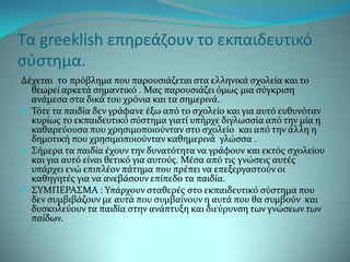 Τα greeklish επηρεάζουν το εκπαιδευτικό
ςφςτημα.
Δϋχεται το πρόβλημα που παρουςιϊζεται ςτα ελληνικϊ ςχολεύα και το
  θεωρεύ αρκετϊ ςημαντικό . Μασ παρουςιϊζει όμωσ μια ςύγκριςη
  ανϊμεςα ςτα δικϊ του χρόνια και τα ςημερινϊ.
 Σότε τα παιδύα δεν γρϊφανε ϋξω από το ςχολεύο και για αυτό ευθυνόταν
  κυρύωσ το εκπαιδευτικό ςύςτημα γιατύ υπόρχε διγλωςςύα από την μύα η
  καθαρεύουςα που χρηςιμοποιούνταν ςτο ςχολεύο και από την ϊλλη η
  δημοτικό που χρηςιμοποιούνταν καθημερινϊ γλώςςα .
 ΢όμερα τα παιδύα ϋχουν την δυνατότητα να γρϊφουν και εκτόσ ςχολεύου
  και για αυτό εύναι θετικό για αυτούσ. Μϋςα από τισ γνώςεισ αυτϋσ
  υπϊρχει ενώ επιπλϋον πϊτημα που πρϋπει να επεξεργαςτούν οι
  καθηγητϋσ για να ανεβϊςουν επύπεδο τα παιδύα.
 ΢ΤΜΠΕΡΑ΢ΜΑ : Τπϊρχουν ςταθερϋσ ςτο εκπαιδευτικό ςύςτημα που
  δεν ςυμβιβϊζουν με αυτϊ που ςυμβαύνουν η αυτϊ που θα ςυμβούν και
  δυςκολεύουν τα παιδύα ςτην ανϊπτυξη και διεύρυνςη των γνώςεων των
  παύδων.
 