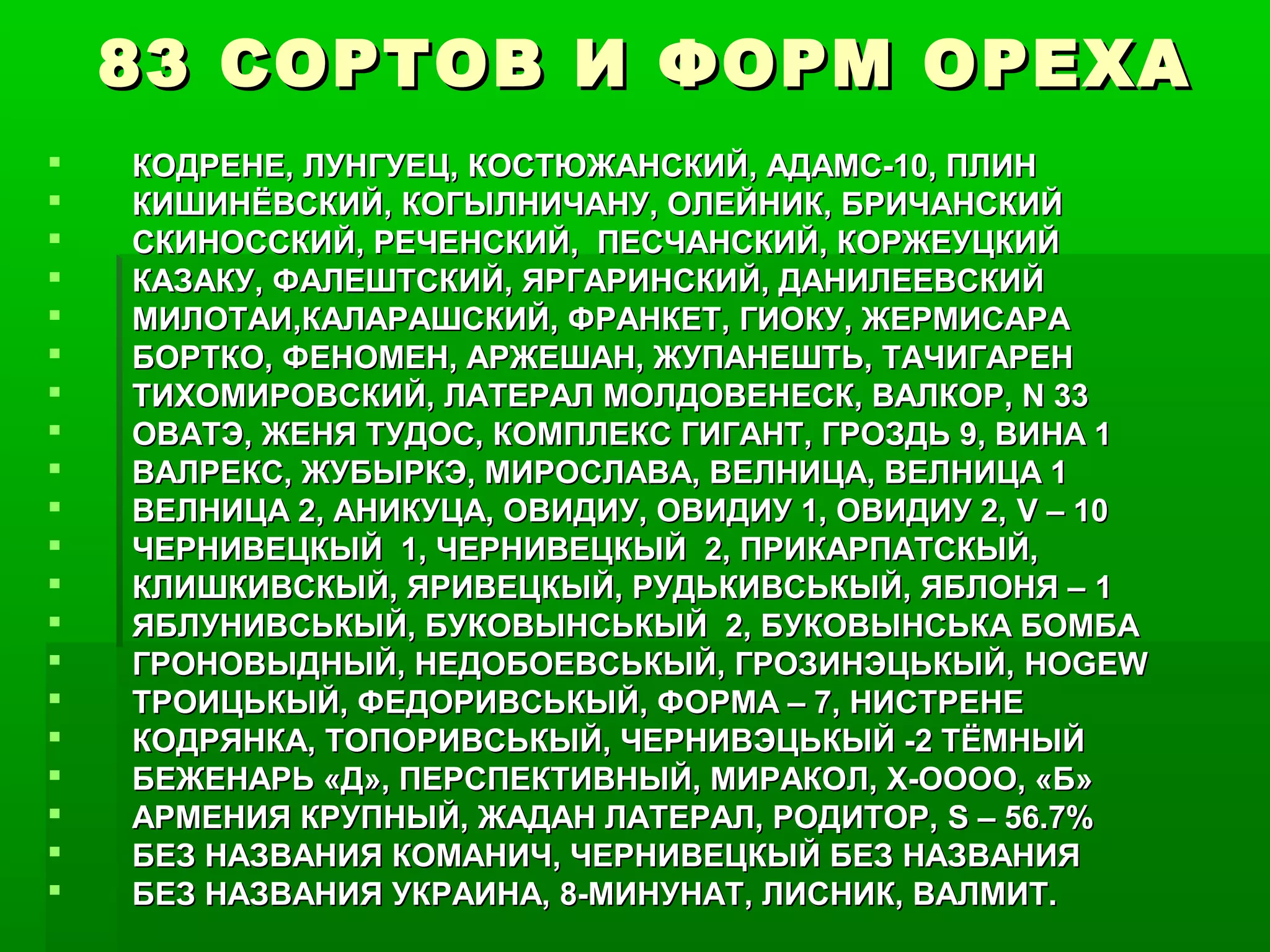 83 СОРТОВ И ФОРМ ОРЕХА
   КОДРЕНЕ, ЛУНГУЕЦ, КОСТЮЖАНСКИЙ, АДАМС-10, ПЛИН
   КИШИНЁВСКИЙ, КОГЫЛНИЧАНУ, ОЛЕЙНИК, БРИЧАНСКИЙ
   СКИНОССКИЙ, РЕЧЕНСКИЙ, ПЕСЧАНСКИЙ, КОРЖЕУЦКИЙ
   КАЗАКУ, ФАЛЕШТСКИЙ, ЯРГАРИНСКИЙ, ДАНИЛЕЕВСКИЙ
   МИЛОТАИ,КАЛАРАШСКИЙ, ФРАНКЕТ, ГИОКУ, ЖЕРМИСАРА
   БОРТКО, ФЕНОМЕН, АРЖЕШАН, ЖУПАНЕШТЬ, ТАЧИГАРЕН
   ТИХОМИРОВСКИЙ, ЛАТЕРАЛ МОЛДОВЕНЕСК, ВАЛКОР, N 33
   ОВАТЭ, ЖЕНЯ ТУДОС, КОМПЛЕКС ГИГАНТ, ГРОЗДЬ 9, ВИНА 1
   ВАЛРЕКС, ЖУБЫРКЭ, МИРОСЛАВА, ВЕЛНИЦА, ВЕЛНИЦА 1
   ВЕЛНИЦА 2, АНИКУЦА, ОВИДИУ, ОВИДИУ 1, ОВИДИУ 2, V – 10
   ЧЕРНИВЕЦКЫЙ 1, ЧЕРНИВЕЦКЫЙ 2, ПРИКАРПАТСКЫЙ,
   КЛИШКИВСКЫЙ, ЯРИВЕЦКЫЙ, РУДЬКИВСЬКЫЙ, ЯБЛОНЯ – 1
   ЯБЛУНИВСЬКЫЙ, БУКОВЫНСЬКЫЙ 2, БУКОВЫНСЬКА БОМБА
   ГРОНОВЫДНЫЙ, НЕДОБОЕВСЬКЫЙ, ГРОЗИНЭЦЬКЫЙ, HOGEW
   ТРОИЦЬКЫЙ, ФЕДОРИВСЬКЫЙ, ФОРМА – 7, НИСТРЕНЕ
   КОДРЯНКА, ТОПОРИВСЬКЫЙ, ЧЕРНИВЭЦЬКЫЙ -2 ТЁМНЫЙ
   БЕЖЕНАРЬ «Д», ПЕРСПЕКТИВНЫЙ, МИРАКОЛ, Х-ОООО, «Б»
   АРМЕНИЯ КРУПНЫЙ, ЖАДАН ЛАТЕРАЛ, РОДИТОР, S – 56.7%
   БЕЗ НАЗВАНИЯ КОМАНИЧ, ЧЕРНИВЕЦКЫЙ БЕЗ НАЗВАНИЯ
   БЕЗ НАЗВАНИЯ УКРАИНА, 8-МИНУНАТ, ЛИСНИК, ВАЛМИТ.
 