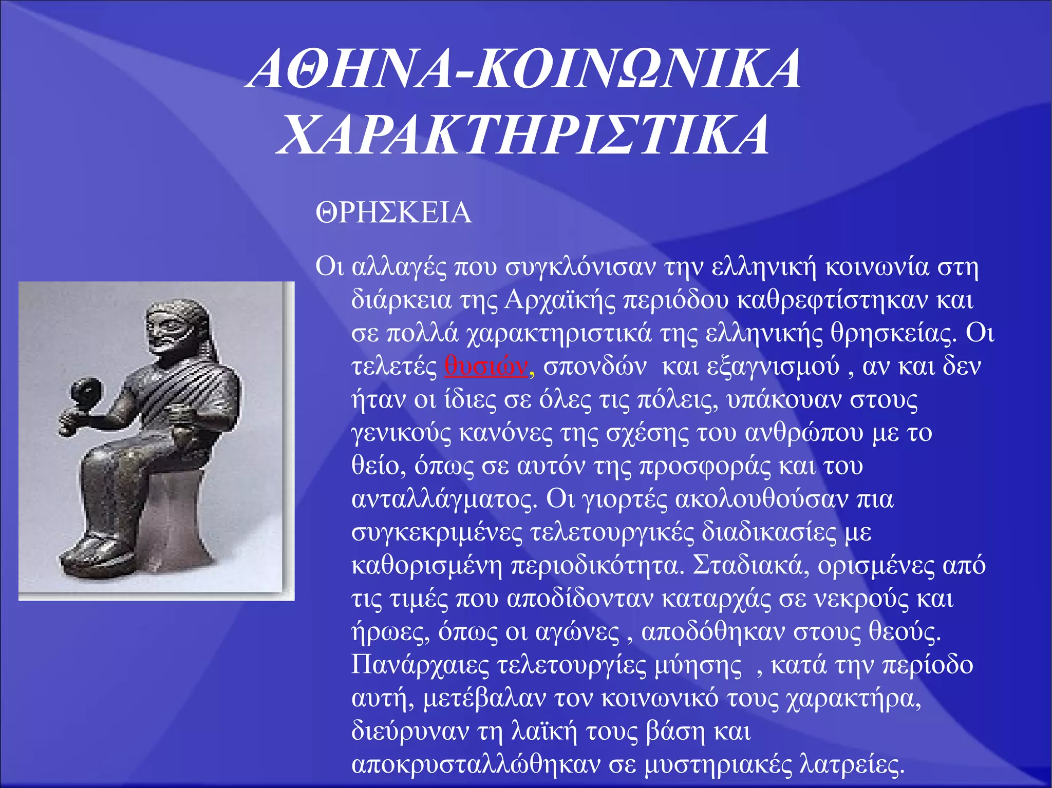 ΑΘΗΝΑ-ΚΟΙΝΩΝΙKA
 ΧΑΡΑΚΤΗΡΙΣΤΙΚΑ
 ΘΡΗΣΚΕΙΑ
 Oι αλλαγές που συγκλόνισαν την ελληνική κοινωνία στη
    διάρκεια της Αρχαϊκής περιόδου καθρεφτίστηκαν και
    σε πολλά χαρακτηριστικά της ελληνικής θρησκείας. Οι
    τελετές θυσιών, σπονδών και εξαγνισμού , αν και δεν
    ήταν οι ίδιες σε όλες τις πόλεις, υπάκουαν στους
    γενικούς κανόνες της σχέσης του ανθρώπου με το
    θείο, όπως σε αυτόν της προσφοράς και του
    ανταλλάγματος. Οι γιορτές ακολουθούσαν πια
    συγκεκριμένες τελετουργικές διαδικασίες με
    καθορισμένη περιοδικότητα. Σταδιακά, ορισμένες από
    τις τιμές που αποδίδονταν καταρχάς σε νεκρούς και
    ήρωες, όπως οι αγώνες , αποδόθηκαν στους θεούς.
    Πανάρχαιες τελετουργίες μύησης , κατά την περίοδο
    αυτή, μετέβαλαν τον κοινωνικό τους χαρακτήρα,
    διεύρυναν τη λαϊκή τους βάση και
    αποκρυσταλλώθηκαν σε μυστηριακές λατρείες.
 