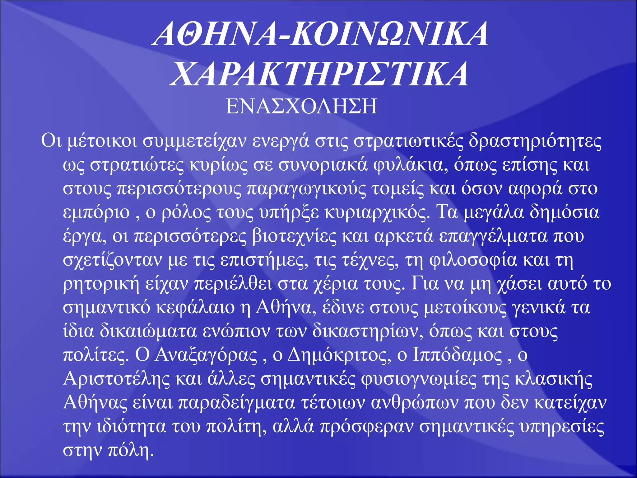 ΑΘΗΝΑ-ΚΟΙΝΩΝΙΚΑ
             ΧΑΡΑΚΤΗΡΙΣΤΙΚΑ
                     ΕΝΑΣΧΟΛΗΣΗ
Οι μέτοικοι συμμετείχαν ενεργά στις στρατιωτικές δραστηριότητες
  ως στρατιώτες κυρίως σε συνοριακά φυλάκια, όπως επίσης και
  στους περισσότερους παραγωγικούς τομείς και όσον αφορά στο
  εμπόριο , ο ρόλος τους υπήρξε κυριαρχικός. Τα μεγάλα δημόσια
  έργα, οι περισσότερες βιοτεχνίες και αρκετά επαγγέλματα που
  σχετίζονταν με τις επιστήμες, τις τέχνες, τη φιλοσοφία και τη
  ρητορική είχαν περιέλθει στα χέρια τους. Για να μη χάσει αυτό το
  σημαντικό κεφάλαιο η Αθήνα, έδινε στους μετοίκους γενικά τα
  ίδια δικαιώματα ενώπιον των δικαστηρίων, όπως και στους
  πολίτες. Ο Αναξαγόρας , ο Δημόκριτος, ο Ιππόδαμος , ο
  Αριστοτέλης και άλλες σημαντικές φυσιογνωμίες της κλασικής
  Αθήνας είναι παραδείγματα τέτοιων ανθρώπων που δεν κατείχαν
  την ιδιότητα του πολίτη, αλλά πρόσφεραν σημαντικές υπηρεσίες
  στην πόλη.
 