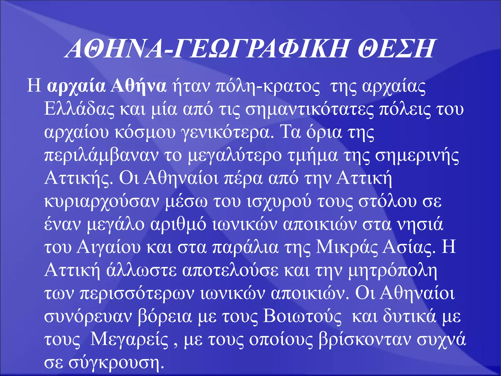 ΑΘΗΝΑ-ΓΕΩΓΡΑΦΙΚΗ ΘΕΣΗ
Η αρχαία Αθήνα ήταν πόλη-κρατος της αρχαίας
 Ελλάδας και μία από τις σημαντικότατες πόλεις του
 αρχαίου κόσμου γενικότερα. Τα όρια της
 περιλάμβαναν το μεγαλύτερο τμήμα της σημερινής
 Αττικής. Οι Αθηναίοι πέρα από την Αττική
 κυριαρχούσαν μέσω του ισχυρού τους στόλου σε
 έναν μεγάλο αριθμό ιωνικών αποικιών στα νησιά
 του Αιγαίου και στα παράλια της Μικράς Ασίας. Η
 Αττική άλλωστε αποτελούσε και την μητρόπολη
 των περισσότερων ιωνικών αποικιών. Οι Αθηναίοι
 συνόρευαν βόρεια με τους Βοιωτούς και δυτικά με
 τους Μεγαρείς , με τους οποίους βρίσκονταν συχνά
 σε σύγκρουση.
 