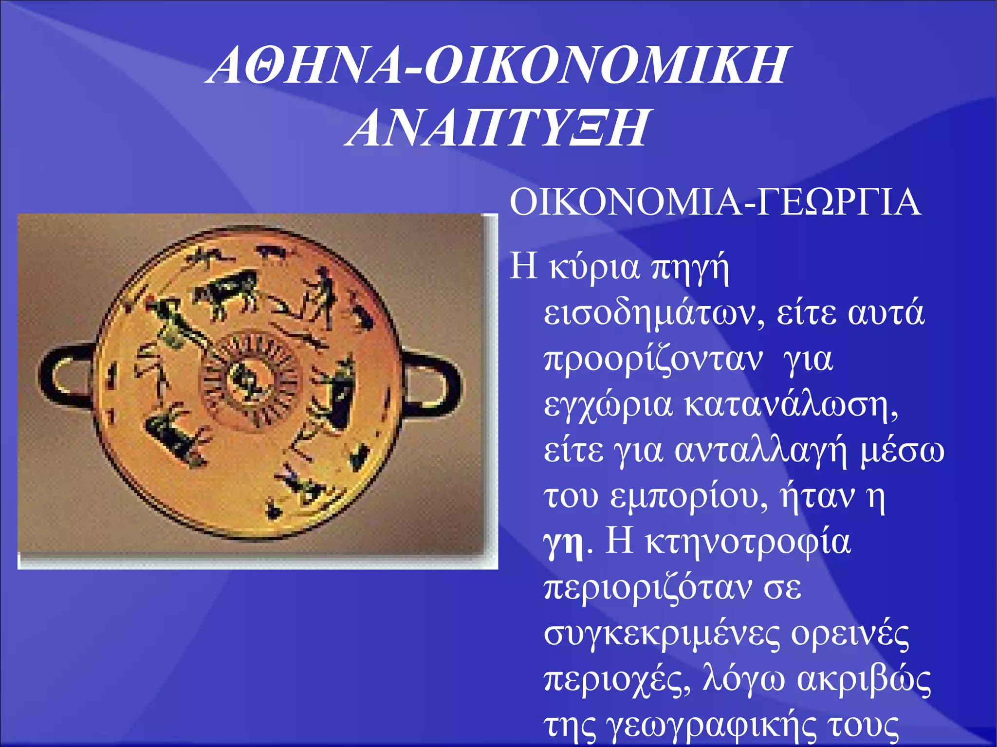 ΑΘΗΝΑ-ΟΙΚΟΝΟΜΙΚΗ
   ΑΝΑΠΤΥΞΗ
        ΟΙΚΟΝΟΜΙΑ-ΓΕΩΡΓΙΑ
        Η κύρια πηγή
         εισοδημάτων, είτε αυτά
         προορίζονταν για
         εγχώρια κατανάλωση,
         είτε για ανταλλαγή μέσω
         του εμπορίου, ήταν η
         γη. Η κτηνοτροφία
         περιοριζόταν σε
         συγκεκριμένες ορεινές
         περιοχές, λόγω ακριβώς
         της γεωγραφικής τους
 