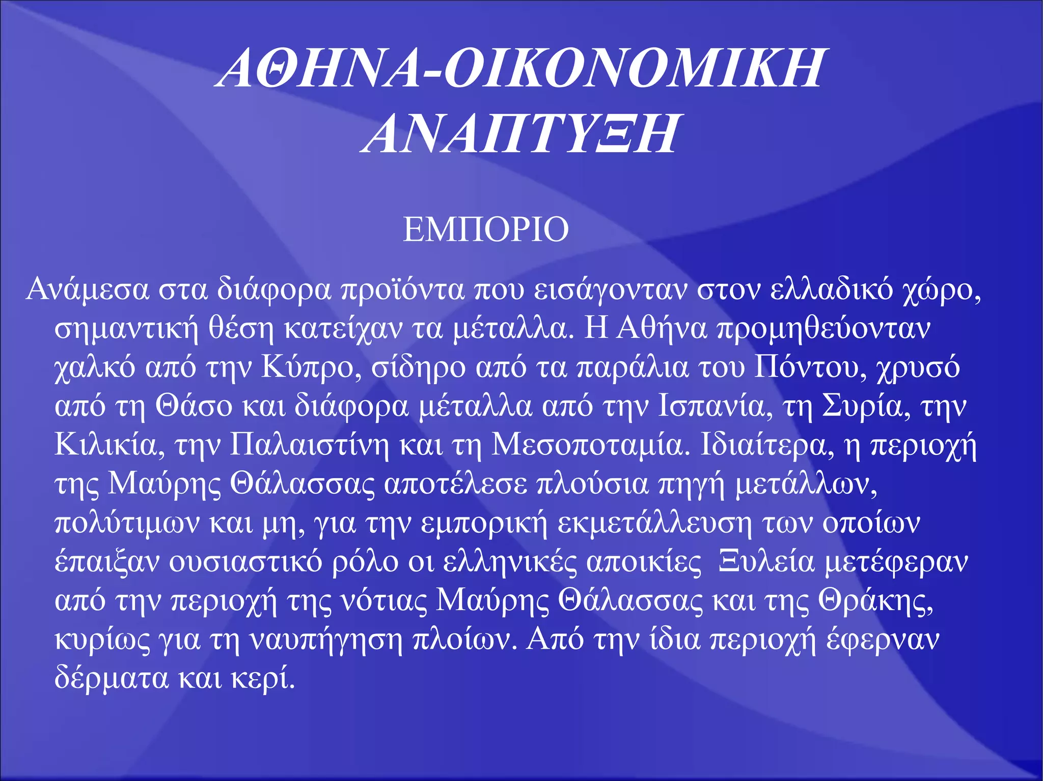 ΑΘΗΝΑ-ΟΙΚΟΝΟΜΙΚΗ
                ΑΝΑΠΤΥΞΗ
                         ΕΜΠΟΡΙΟ
Ανάμεσα στα διάφορα προϊόντα που εισάγονταν στον ελλαδικό χώρο,
 σημαντική θέση κατείχαν τα μέταλλα. Η Αθήνα προμηθεύονταν
 χαλκό από την Κύπρο, σίδηρο από τα παράλια του Πόντου, χρυσό
 από τη Θάσο και διάφορα μέταλλα από την Ισπανία, τη Συρία, την
 Κιλικία, την Παλαιστίνη και τη Μεσοποταμία. Ιδιαίτερα, η περιοχή
 της Μαύρης Θάλασσας αποτέλεσε πλούσια πηγή μετάλλων,
 πολύτιμων και μη, για την εμπορική εκμετάλλευση των οποίων
 έπαιξαν ουσιαστικό ρόλο οι ελληνικές αποικίες Ξυλεία μετέφεραν
 από την περιοχή της νότιας Μαύρης Θάλασσας και της Θράκης,
 κυρίως για τη ναυπήγηση πλοίων. Από την ίδια περιοχή έφερναν
 δέρματα και κερί.
 