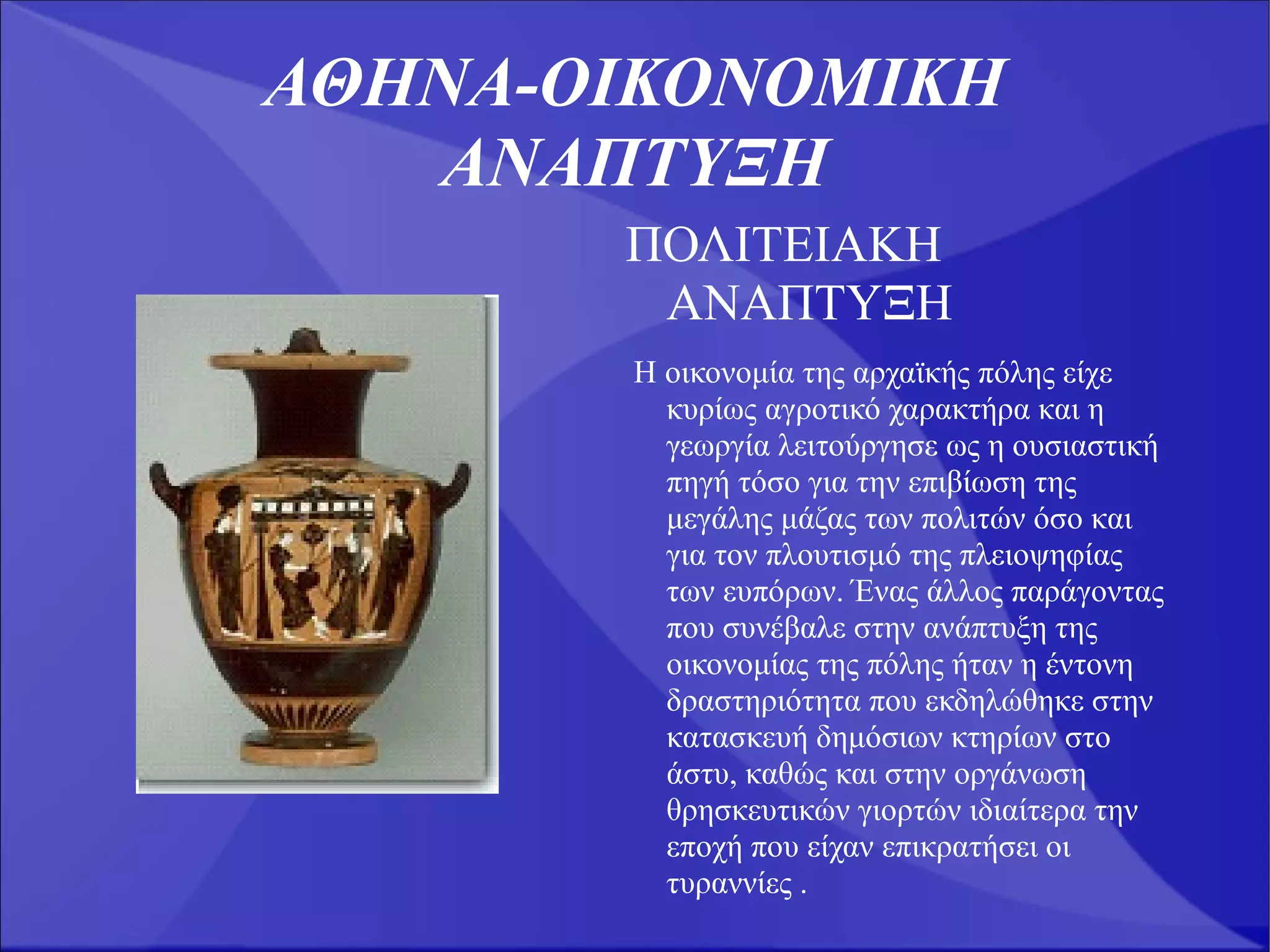 ΑΘΗΝΑ-ΟΙΚΟΝΟΜΙΚΗ
   ΑΝΑΠΤΥΞΗ
       ΠΟΛΙΤΕΙΑΚΗ
        ΑΝΑΠΤΥΞΗ
       Η οικονομία της αρχαϊκής πόλης είχε
         κυρίως αγροτικό χαρακτήρα και η
         γεωργία λειτούργησε ως η ουσιαστική
         πηγή τόσο για την επιβίωση της
         μεγάλης μάζας των πολιτών όσο και
         για τον πλουτισμό της πλειοψηφίας
         των ευπόρων. Ένας άλλος παράγοντας
         που συνέβαλε στην ανάπτυξη της
         οικονομίας της πόλης ήταν η έντονη
         δραστηριότητα που εκδηλώθηκε στην
         κατασκευή δημόσιων κτηρίων στο
         άστυ, καθώς και στην οργάνωση
         θρησκευτικών γιορτών ιδιαίτερα την
         εποχή που είχαν επικρατήσει οι
         τυραννίες .
 