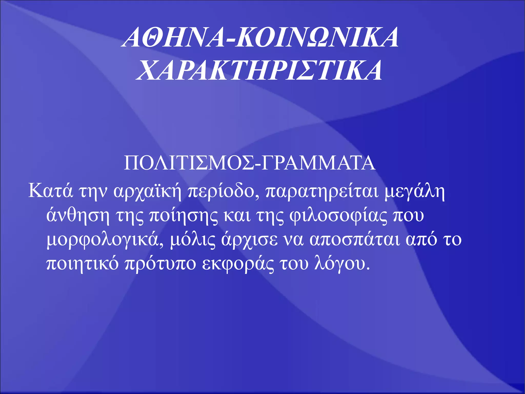 ΑΘΗΝΑ-ΚΟΙΝΩΝΙΚΑ
          ΧΑΡΑΚΤΗΡΙΣΤΙΚΑ


          ΠΟΛΙΤΙΣΜΟΣ-ΓΡΑΜΜΑΤΑ
Κατά την αρχαϊκή περίοδο, παρατηρείται μεγάλη
 άνθηση της ποίησης και της φιλοσοφίας που
 μορφολογικά, μόλις άρχισε να αποσπάται από το
 ποιητικό πρότυπο εκφοράς του λόγου.
 