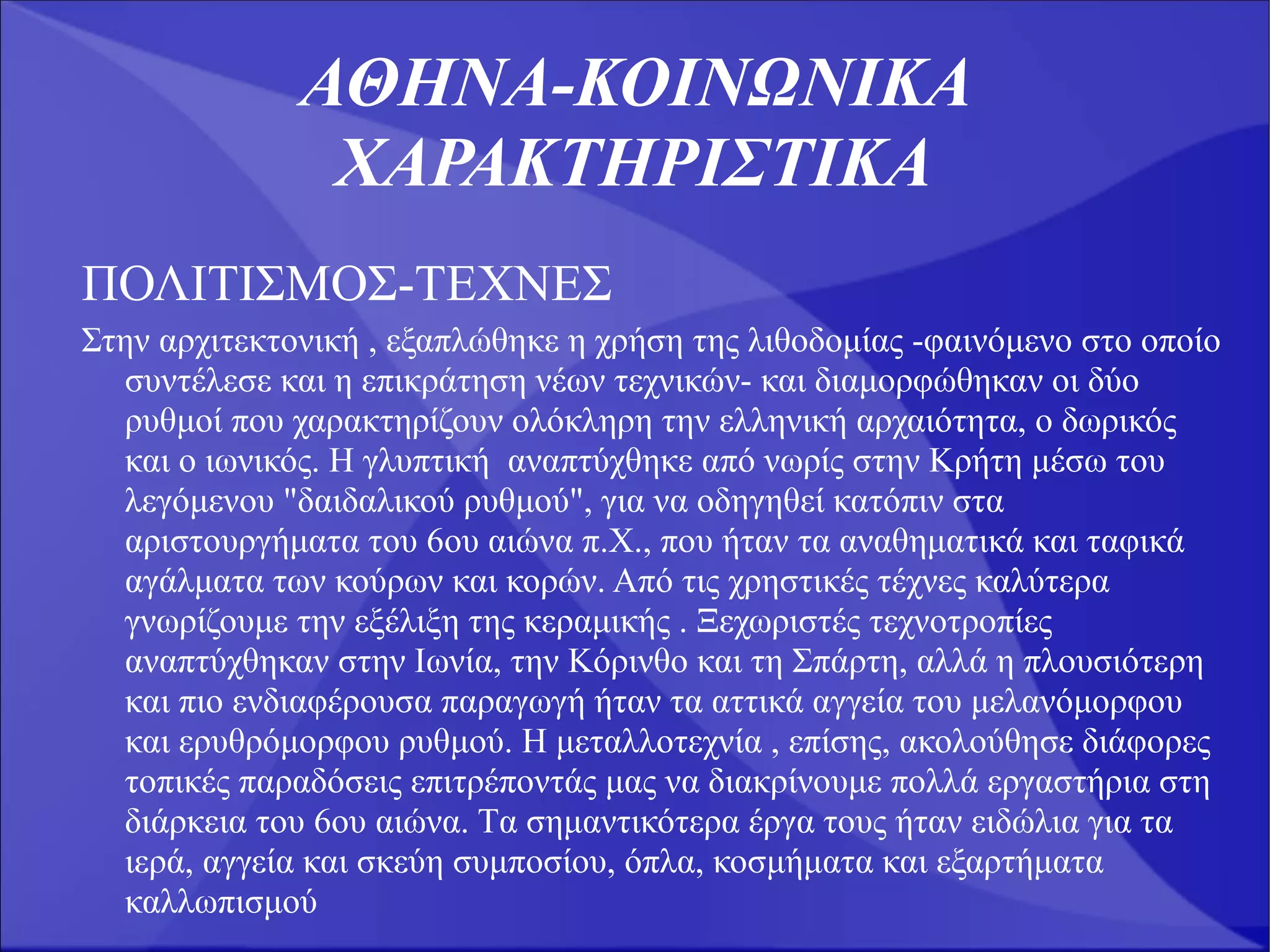 ΑΘΗΝΑ-ΚΟΙΝΩΝΙΚΑ
               ΧΑΡΑΚΤΗΡΙΣΤΙΚΑ
ΠΟΛΙΤΙΣΜΟΣ-ΤΕΧΝΕΣ
Στην αρχιτεκτονική , εξαπλώθηκε η χρήση της λιθοδομίας -φαινόμενο στο οποίο
  συντέλεσε και η επικράτηση νέων τεχνικών- και διαμορφώθηκαν οι δύο
  ρυθμοί που χαρακτηρίζουν ολόκληρη την ελληνική αρχαιότητα, ο δωρικός
  και ο ιωνικός. H γλυπτική αναπτύχθηκε από νωρίς στην Kρήτη μέσω του
  λεγόμενου "δαιδαλικού ρυθμού", για να οδηγηθεί κατόπιν στα
  αριστουργήματα του 6ου αιώνα π.X., που ήταν τα αναθηματικά και ταφικά
  αγάλματα των κούρων και κορών. Από τις χρηστικές τέχνες καλύτερα
  γνωρίζουμε την εξέλιξη της κεραμικής . Ξεχωριστές τεχνοτροπίες
  αναπτύχθηκαν στην Iωνία, την Kόρινθο και τη Σπάρτη, αλλά η πλουσιότερη
  και πιο ενδιαφέρουσα παραγωγή ήταν τα αττικά αγγεία του μελανόμορφου
  και ερυθρόμορφου ρυθμού. H μεταλλοτεχνία , επίσης, ακολούθησε διάφορες
  τοπικές παραδόσεις επιτρέποντάς μας να διακρίνουμε πολλά εργαστήρια στη
  διάρκεια του 6ου αιώνα. Tα σημαντικότερα έργα τους ήταν ειδώλια για τα
  ιερά, αγγεία και σκεύη συμποσίου, όπλα, κοσμήματα και εξαρτήματα
  καλλωπισμού
 