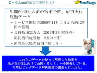 じゃらんnet宿泊実行履歴とは？

• 年間6020万人泊の宿泊予約、宿泊実行
  履歴データ
 – サービス開始の2000年11月11日から約12年
   間の蓄積
 – 会員数1032万人（2012年2月末時点）
 – 契約宿泊施設数 2万2462軒
 – 国内最大級の宿泊予約サイト



   これらのデータを使って解析した結果を
地方自治体に向けて公開するセミナーを開催している。
 今年はビッグデータ解析関連の講演も行われた。
                   ムムッ…
 