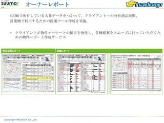 オーナーレポート
SUUMOで所有している大量データをつかって、クライアントへの分析商品展開、
営業側で利用するための提案ツール作成を実施。


– クライアントが物件オーナーとの接点を強化し、各種提案をスムーズに行っていただくた
  めの物件レポート作成サービス
 