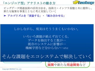 「エンジニア型」アナリストの動き方
ビッグデータ関連技術の活用方法を、技術力・インフラ基盤と共に提供し、
新たな施策を事業とともに考え実装していく
➤ アルゴリズムを「実装する」・「組み合わせる」




   しかしながら、現実はそううまくもいかない。

        いろいろ課題が絶えず出てくる。
                    エンジニア型
     事業担当者 データを抽出する工数が…
                     アナリスト
           既存のシステムに影響が…
         機械学習など分からない…etc
                 技術で実現できることを背
 事業の状況を背景とした、
                 景としたソリューションの
 新たな施策の検討、期待
そんな課題をエコシステムで解決していく
 する成果・目的の設定
                 紹介、技術力・インフラ基
                 盤の提供、活用方法の事例
                 展開や新たな用途開発など
 