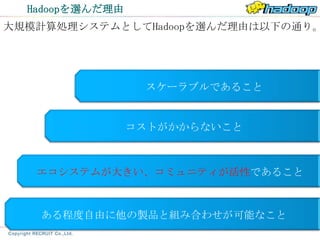 Hadoopを選んだ理由
大規模計算処理システムとしてHadoopを選んだ理由は以下の通り。




                  スケーラブルであること


                 コストがかからないこと



   エコシステムが大きい、コミュニティが活性であること



   ある程度自由に他の製品と組み合わせが可能なこと
 