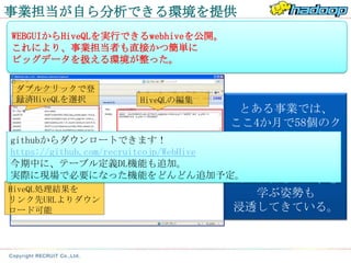 事業担当が自ら分析できる環境を提供
WEBGUIからHiveQLを実行できるwebhiveを公開。
これにより、事業担当者も直接かつ簡単に
ビッグデータを扱える環境が整った。

 ダブルクリックで登
 録済HiveQLを選択        HiveQLの編集
                                        とある事業では、
                                       ここ4か月で58個のク
githubからダウンロートできます！                    エリを事業担当者が
https://github.com/recruitcojp/WebHive     登録。
                                クエリ実行
今期中に、テーブル定義DL機能も追加。                    ビッグデータを操る
実際に現場で必要になった機能をどんどん追加予定。               ために自らHiveQLを
HiveQL処理結果を
                                          学ぶ姿勢も
リンク先URLよりダウン
ロード可能                                  浸透してきている。
 