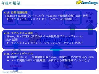 今後の展望

with 自然言語処理
                                       DWH
：Hadoop＋Mahout（マイニング）＋Lucene（形態素分解）ほか 活用
  ➤ クチコミ分析、レコメンドメールなどへ応用展開              or
                                      RDB


with リアルタイム分析
：Hbase、S4・STORM（リアルタイム分散処理プラットフォーム）
 ほか 活用
  ➤ リアルタイムレコメンド、フラッシュマーケティングなど


with スマートデバイス
：音声解析（Siri）・位置情報の取り込み、画像データの取り込み ほか
  ➤ ユーザ属性×GPS（行動履歴）分析による店舗情報プッシュなど
 