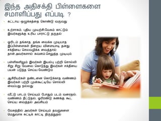 இந்த அதிசக்தி ஧ிள்த஭கத஭
சநா஭ிப்஧து எப்஧டி ?
•   கட்டான ஒழுக்கத்தத சகாண்டு யருயது


•   உற்சாகம், புதின ப௃னற்சி,யயகம் காட்டும்
    இயர்களுக்கு உரின ஧ாபாட்டு தருதல்


•   ஓரிடம் தங்காத, தங்க தயக்க ப௃டினாத
    இப்஧ிள்த஭கள் ஥ித஫ன யித஭னாடி த஦து
    சக்திதன சச஬யமிக்க தயத்தால்
    தான் அயர்க஭ால் கய஦ம் சசலுத்த ப௃டியும்


•   ஧ள்஭ிக஭ிலும் இயர்கள் இனல்பு ஧ற்஫ி சசால்஬ி
    சிறு சிறு யயத஬ சகாடுத்து இயர்கள் சக்திதன
    ஧னன் ஧டுத்த சசய்ன யயண்டும்


•   ஆசிரினர்கள் தண்டத஦ சகாடுக்காத யண்ணம்
    இயர்கள் ஧ற்஫ி ப௃ன்கூட்டியன சசால்஬ி
    தயப்஧து ஥ல்஬து


•   யட்டு ஧ாடம் சசய்யும் ய஧ாதும் ஧டம் யதபதல்,
      ீ
    யண்ணம் தீட்டுதல், ஓரிபண்டு கணக்கு கூட
    சசய்ன தயத்தல் அயசினம்


•   யயகத்தில் அயர்கள் சசய்யும் தயறுகத஭
    சநதுயாக சுட்டிக் காட்டி திருத்துதல்
 