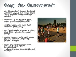 யயறு சி஬ யனாசத஦கள்
•   ஧ி஫ ஧ிள்த஭கய஭ாடு ய஧ாட்டி ய஧ாடுயதும்
    அயர்கத஭ அடிப்஧து உததப்஧தும் சகஜம்
    அப்஧டி ஥ிகமாநல் ஧ார்த்து சகாள்யது
    ப௃க்கினம்

•   யித஭னாட இடம், அதற்கா஦ சூமல்,
    இதய இப்஧ிள்த஭களுக்கு யததய

•   கபாத்யத, ட்பம்ஸ், ஧ி஫ கடி஦ சய஭ி
    யித஭னாட்டுகள் ஥ல்஬து

•   சிறு ஧ிள்த஭களுக்கு தகனால் அப௃க்கும்
    ஧ந்து, ஥ீச்சல், பூங்காக்க஭ில் ஥டப்஧து
    ஥ல்஬து

•   இ஦ிப்பு, ஧஬காபம், கு஭ிர் ஧ா஦ம், சிப்ஸ்,
    நூடுல்ஸ், ஧ிஸ்ஸா சகாடுப்஧தத
    தயிர்க்க யயண்டும்

•   Attention Deficit Hyperactivity Disorder (ADHD)
    இருக்கும் இக்குமந்ததகத஭
    நற்஫யர்கய஭ாடு
    ஒப்஧ிடாநல், நட்டம் தட்டாநல் இருத்தல்
    யயண்டும்
 