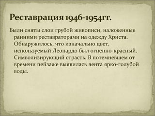 Были сняты слои грубой живописи, наложенные
 ранними реставраторами на одежду Христа.
 Обнаружилось, что изначально цвет,
 используемый Леонардо был огненно-красный.
 Символизирующий страсть. В потемневшем от
 времени пейзаже выявилась лента ярко-голубой
 воды.
 