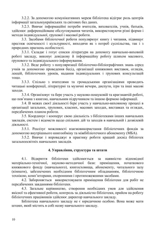 3.2.2. За допомогою комунікативних мереж бібліотека відіграє роль центрів
інформації загальноукраїнських та світових баз даних.
      3.2.3. Вивчає інформаційні потреби вчителів, вихователів, учнів, батьків,
здійснює диференційоване обслуговування читачів, використовуючи різні форми і
методи індивідуальної, групової і масової роботи.
      3.3. Засобами бібліотечної роботи популяризує книгу і читання, підвищує
престиж освіченості і культурності, виходячи як з потреб суспільства, так і з
природних прагнень особистості.
      3.3.1. Складає і готує списки літератури на допомогу навчально-виховній
роботі закладу, виконує довідкову й інформаційну роботу шляхом масового,
групового та індивідуального інформування.
      3.3.2. Веде роботу з популяризації бібліотечно-бібліографічних знань серед
учнів за допомогою проведення бесід, організації книжкових виставок, оглядів,
лекцій, бібліотечних уроків, надання індивідуальних і групових консультацій
тощо.
      3.3.3. Спільно з вчителями та громадськими організаціями проводить
читацькі конференції, літературні та музичні вечори, диспути, ігри та інші масові
заходи.
      3.3.4. Організовує та бере участь у науково-пошуковій та краєзнавчій роботі,
що пов’язана з книгою, навчальним підручником та іншою формою інформації.
      3.4. В межах своєї діяльності бере участь у навчально-виховному процесі в
організації загальних, групових, класних, масових заходах, виставках та оглядах,
передбачених планом роботи.
      3.5. Координує і кооперує свою діяльність з бібліотеками інших навчальних
закладів, систем і відомств щодо спільних дій та заходів в навчальній і дозвілевій
діяльності.
      3.5.1. Реалізує можливості взаємовикористання бібліотечних фондів за
допомогою внутрішнього книгообміну та міжбібліотечного абонементу (МБА).
      3.5.2. Вивчає і впроваджує в практику роботи кращий досвід бібліотек
загальноосвітніх навчальних закладів.

                      4. Управління, структура та штати

      4.1. Відкриття бібліотеки здійснюється за наявністю відповідної
матеріально-технічної, науково-методичної бази: приміщення, початкового
книжкового фонду (навчального), книгосховища, абонементу, читального залу
(кімнати), забезпечених необхідним бібліотечним обладнанням, бібліотечною
технікою, комп’ютерами, охоронними і протипожежними засобами.
      4.2. Забороняється використовувати приміщення бібліотеки для робіт не
передбачених завданнями бібліотеки.
      4.3. Загальне керівництво, створення необхідних умов для здійснення
якісної та ефективної роботи, контроль за діяльністю бібліотеки, прийом на роботу
бібліотечних працівників здійснює директор навчального закладу.
      Бібліотека навчального закладу не є юридичною особою. Вона може мати
штамп, який містить в собі назву навчального закладу.


10
 