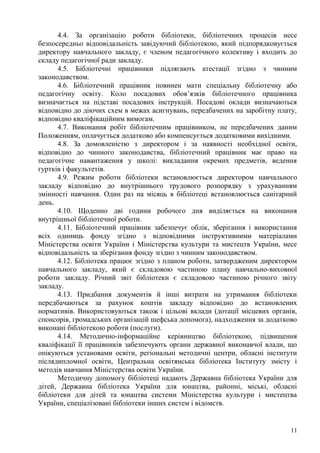 4.4. За організацію роботи бібліотеки, бібліотечних процесів несе
безпосередньо відповідальність завідуючий бібліотекою, який підпорядковується
директору навчального закладу, є членом педагогічного колективу і входить до
складу педагогічної ради закладу.
      4.5. Бібліотечні працівники підлягають атестації згідно з чинним
законодавством.
      4.6. Бібліотечний працівник повинен мати спеціальну бібліотечну або
педагогічну освіту. Коло посадових обов’язків бібліотечного працівника
визначається на підставі посадових інструкцій. Посадові оклади визначаються
відповідно до діючих схем в межах асигнувань, передбачених на заробітну плату,
відповідно кваліфікаційним вимогам.
      4.7. Виконання робіт бібліотечним працівником, не передбачених даним
Положенням, оплачується додатково або компенсується додатковими вихідними.
      4.8. За домовленістю з директором і за наявності необхідної освіти,
відповідно до чинного законодавства, бібліотечний працівник має право на
педагогічне навантаження у школі: викладання окремих предметів, ведення
гуртків і факультетів.
      4.9. Режим роботи бібліотеки встановлюється директором навчального
закладу відповідно до внутрішнього трудового розпорядку з урахуванням
змінності навчання. Один раз на місяць в бібліотеці встановлюється санітарний
день.
      4.10. Щоденно дві години робочого дня виділяється на виконання
внутрішньої бібліотечної роботи.
      4.11. Бібліотечний працівник забезпечує облік, зберігання і використання
всіх одиниць фонду згідно з відповідними інструктивними матеріалами
Міністерства освіти України і Міністерства культури та мистецтв України, несе
відповідальність за зберігання фонду згідно з чинним законодавством.
      4.12. Бібліотека працює згідно з планом роботи, затвердженим директором
навчального закладу, який є складовою частиною плану навчально-виховної
роботи закладу. Річний звіт бібліотеки є складовою частиною річного звіту
закладу.
      4.13. Придбання документів й інші витрати на утримання бібліотеки
передбачаються за рахунок коштів закладу відповідно до встановлених
нормативів. Використовуються також і цільові вклади (дотації місцевих органів,
спонсорів, громадських організацій шефська допомога), надходження за додатково
виконані бібліотекою роботи (послуги).
      4.14. Методично-інформаційне керівництво бібліотекою, підвищення
кваліфікації її працівників забезпечують органи державної виконавчої влади, що
опікуються установами освіти, регіональні методичні центри, обласні інститути
післядипломної освіти, Центральна освітянська бібліотека Інституту змісту і
методів навчання Міністерства освіти України.
      Методичну допомогу бібліотеці надають Державна бібліотека України для
дітей, Державна бібліотека України для юнацтва, районні, міські, обласні
бібліотеки для дітей та юнацтва системи Міністерства культури і мистецтва
України, спеціалізовані бібліотеки інших систем і відомств.


                                                                            11
 