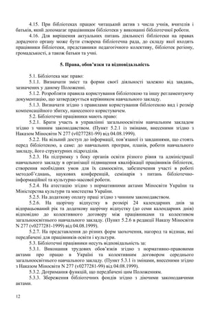 4.15. При бібліотеках працює читацький актив з числа учнів, вчителів і
батьків, який допомагає працівникам бібліотеки у виконанні бібліотечної роботи.
      4.16. Для вирішення актуальних питань діяльності бібліотеки на правах
дорадчого органу може бути створена бібліотечна рада, до складу якої входять
працівники бібліотеки, представники педагогічного колективу, бібліотек регіону,
громадськості, а також батьки та учні.

                    5. Права, обов’язки та відповідальність

      5.1. Бібліотека має право:
      5.1.1. Визначати зміст та форми своєї діяльності залежно від завдань,
зазначених у даному Положенні.
      5.1.2. Розробляти правила користування бібліотекою та іншу регламентуючу
документацію, що затверджується керівником навчального закладу.
      5.1.3. Визначати згідно з правилами користування бібліотекою вид і розмір
компенсаційного збитку, нанесеного користувачем.
      5.2. Бібліотечні працівники мають право:
      5.2.1. Брати участь в управлінні загальноосвітнім навчальним закладом
згідно з чинним законодавством. (Пункт 5.2.1 із змінами, внесеними згідно з
Наказом Міносвіти N 277 (v0277281-99) від 04.08.1999).
      5.2.2. На вільний доступ до інформації, пов’язаної із завданнями, що стоять
перед бібліотекою, а саме: до навчальних програм, планів, роботи навчального
закладу, його структурних підрозділів.
      5.2.3. На підтримку з боку органів освіти різного рівня та адміністрації
навчального закладу в організації підвищення кваліфікації працівників бібліотек,
створення необхідних умов для їх самоосвіти, забезпечення участі в роботі
методоб’єднань, наукових конференцій, семінарів з питань бібліотечно-
інформаційної та культурно-масової роботи.
      5.2.4. На атестацію згідно з нормативними актами Міносвіти України та
Міністерства культури та мистецтва України.
      5.2.5. На додаткову оплату праці згідно з чинним законодавством.
      5.2.6. На щорічну відпустку в розмірі 24 календарних днів за
відпрацьований рік та додаткову щорічну відпустку (до семи календарних днів)
відповідно до колективного договору між працівниками та колективом
загальноосвітнього навчального закладу. (Пункт 5.2.6 в редакції Наказу Міносвіти
N 277 (v0277281-1999) від 04.08.1999).
      5.2.7. На представлення до різних форм заохочення, нагород та відзнак, які
передбачені для працівників освіти і культури.
      5.3. Бібліотечні працівники несуть відповідальність за:
      5.3.1. Виконання трудових обов’язків згідно з нормативно-правовими
актами про працю в Україні та колективним договором середнього
загальноосвітнього навчального закладу. (Пункт 5.3.1 із змінами, внесеними згідно
з Наказом Міносвіти N 277 (v0277281-99) від 04.08.1999).
      5.3.2. Дотримання функцій, що передбачені цим Положенням.
      5.3.3. Збереження бібліотечних фондів згідно з діючими законодавчими
актами.

12
 