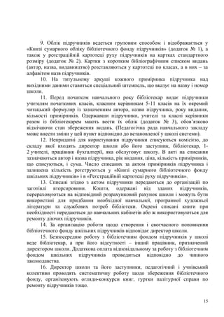 9. Облік підручників ведеться груповим способом і відображається у
«Книзі сумарного обліку бібліотечного фонду підручників» (додаток № 1), а
також у реєстраційній картотеці руху підручників на картках стандартного
розміру (додаток № 2). Картки з коротким бібліографічним списком видань
(автор, назва, видавництво) розставляються у картотеці по класах, а в них – за
алфавітом назв підручників.
      10. На титульному аркуші кожного примірника підручника над
вихідними даними ставиться спеціальний штемпель, що вказує на назву і номер
школи.
      11. Перед початком навчального року бібліотекар видає підручники
учителям початкових класів, класним керівникам 5-11 класів на їх окремий
читацький формуляр із зазначенням автора, назви підручника, року видання,
кількості примірників. Одержавши підручники, учителі та класні керівники
разом із бібліотекарем мають вести їх облік (додаток № 3), обов’язково
відмічаючи стан збереження видань. (Педагогічна рада навчального закладу
може внести зміни у цей пункт відповідно до встановленої у школі системи).
      12. Непридатні для користування підручники списуються комісією, до
складу якої входять директор школи або його заступник, бібліотекар, 1-
2 учителі, працівник бухгалтерії, яка обслуговує школу. В акті на списання
зазначаються автор і назва підручника, рік видання, ціна, кількість примірників,
що списуються, і сума. Число списаних за актом примірників підручника і
залишена кількість реєструються у «Книзі сумарного бібліотечного фонду
шкільних підручників» і в «Реєстраційній картотеці руху підручників».
      13. Списані згідно з актом підручники передаються до організацій по
заготівлі вторсировини. Кошти, одержані від зданих підручників,
перераховуються на відповідний розрахунковий рахунок школи і можуть бути
використані для придбання необхідної навчальної, програмної художньої
літератури та службових потреб бібліотеки. Окремі списані книги при
необхідності передаються до навчальних кабінетів або ж використовуються для
ремонту діючих підручників.
      14. За організацію роботи щодо створення і своєчасного поповнення
бібліотечного фонду шкільних підручників відповідає директор школи.
      15. Безпосередню роботу з бібліотечним фондом підручників у школі
веде бібліотекар, а при його відсутності – інший працівник, призначений
директором школи. Додаткова оплата відповідальному за роботу з бібліотечним
фондом шкільних підручників проводиться відповідно до чинного
законодавства.
      16. Директор школи та його заступники, педагогічний і учнівський
колективи проводять систематичну роботу щодо збереження бібліотечного
фонду, організовують огляди-конкурси книг, гуртки палітурної справи по
ремонту підручників тощо.

                                                                              15
 