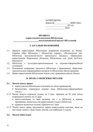ЗАТВЕРДЖУЮ
                                       Директор ______________ЗОШ І-ІІІст.
                                       ____________________(П.І.Б.)
                                       __________________2010


                               ПРАВИЛА
                   користування шкільною бібліотекою
       ________________________загальноосвітньої школи І-ІП ступенів

                        І. ЗАГАЛЬНІ ПОЛОЖЕННЯ

1.1.   Правила користування бібліотекою розроблені відповідно до Закону
       України «Про бібліотеки і бібліотечну справу», «Положенням про
       бібліотеку загальноосвітнього навчального закладу», «Правилами
       користування Черкаською обласною бібліотекою для дітей ім.Олега
       Кошового».
1.2.   Бібліотека є культурно-просвітницькою та науково-інформаційною
       установою.
1.3.   Основними напрямами діяльності бібліотеки є формування, зберігання
       документально-інформаційних ресурсів та бібліотечне обслуговування.
1.4.   Право користування бібліотекою мають учні, працівники школи, батьки.

                    II. ПРАВА І ОБОВ’ЯЗКИ ЧИТАЧІВ

2.1.   Читачі мають право:
       • користуватися бібліотекою незалежно від місця проживання;
       • безкоштовно отримувати основні види бібліотечно-інформаційних
          послуг;
2.1.1. Читачі можуть отримати додому до 5 книг терміном на 30 днів, книги
       підвищеного попиту на 15 днів;
       • книги-довідники та інші видання, що є в бібліотеці в одному
          примірнику, видаються для користування тільки в бібліотеці;
       • журнали видаються додому терміном на 5 днів.
2.1.2. Читачі мають право продовжити термін користування книгами, якщо на
       них немає попиту з боку інших читачів, але найбільше 2-х разів.

2.2.   Читачі зобов’язані:



18
 