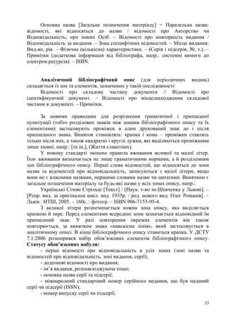 Основна назва [Загальне позначення матеріалу] = Паралельна назва:
відомості, які відносяться до назви / відомості про Авторство чи
Відповідальність; про інших Осіб. – Відомості про повторність видання /
Відповідальність за видання. – Зона специфічних відомостей. – Місце видання:
Вид-во, рік. – Фізична (кількісна) характеристика. – (Серія і підсерія; №, т.). –
Примітки (додаткова інформація від бібліографа, напр.: системні вимоги до
електрон.ресурсів). – ISBN.


      Аналітичний бібліографічний опис (для періодичних видань)
складається із зон та елементів, зазначених у такій послідовності:
      Відомості про складову частину документа // Відомості про
ідентифікуючий документ. – Відомості про місцезнаходження складової
частини в документі. – Примітки.

       За новими правилами для розрізнення граматичної і приписаної
пунктуації (тобто розділових знаків між зонами бібліографічного опису та їх
елементами) застосовують проміжок в один друкований знак до і після
приписаного знака. Виняток становлять: крапка і кома – проміжки ставлять
тільки після них, а також квадратні і круглі дужки, які виділяються проміжками
лише ззовні, напр.: [та ін.], (Життя славетних).
       У новому стандарті змінено правила вживання великої та малої літер.
Їхнє вживання визначається не лише граматичними нормами, а й розділенням
зон бібліографічного опису. Перші слова відомостей, що відносяться до зони
назви та відомостей про відповідальність, записуються з малої літери, якщо
вони не є власними назвами, першими словами назви чи цитатами. Винятком є
загальне позначення матеріалу та будь-які назви у всіх зонах опису, напр.:
       Українські Січові Стрільці [Текст] / [Наук. т-во ім.Шевченка у Львові]. –
[Репр. вид. за оригіналом ювіл. вид. 1935р. / ред. нового вид. Олег Романів]. –
Львів : НТШ, 2005. – 160с. : фотогр. – ISBN 906-7155-95-4.
       З великої літери розпочинається кожна зона опису, яка виділяється
крапкою й тире. Перед елементами всередині зони зазначається відповідний їм
приписаний знак. У разі повторення окремих елементів він також
повторюється, за винятком знака «навскісна лінія», який застосовується в
аналітичному описі. В кінці бібліографічного опису ставиться крапка. У ДСТУ
7.1:2006 розширився набір обов’язкових елементів бібліографічного опису.
Статусу обов’язкових набули:
       - перші відомості про відповідальність в усіх зонах (зоні назви та
відомостей про відповідальність, зоні видання, серії);
       - додаткові відомості про видання;
       - ім’я видавця, розповсюджувача тощо;
       - основна назва серії та підсерії;
       - міжнародний стандартний номер серійного видання, що був наданий
серії чи підсерії (ISSN);
       - номер випуску серії чи підсерії;
                                                                              33
 