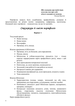 Що скажуть про тебе інші,
                                            коли ти сам про себе
                                            нічого сказати не можеш.
                                                             Козьма Прутків

     Портфоліо можуть бути службовими, професійними, діловими й
представлятися на різних носіях: паперовому, цифровому, магнітному.
Основний зміст портфоліо – «показати все, на що ти здатний».

                  Структура й зміст портфоліо
                                   Варіант 1.

     Титульний аркуш:
          • Назва закладу.
          • Назва папки.
          • Фотографія.
          • Прізвище, ім’я, посада.

     Візитка працівника й бібліотеки:
           • Прізвище, ім’я, по батькові, дата народження.
           • Посада, школа.
           • Бібліотечна й учбово-педагогічна діяльність (тут - тільки
              коротке перерахування карти професійного росту, якщо є цей
              розділ).
           • Дата проходження попередньої атестації.
           • Освіта (що, де, коли закінчив, спеціальність).
           • Загальний стаж роботи й стаж роботи на посаді.
           • Нагороди й звання, рік одержання.
           • Підвищення кваліфікації (де, коли проходили, кількість годин).
           • Тема самоосвіти.

     Візитка бібліотеки:
           • Характеристика (площа, поверх, читальний зал або зона,
              приміщення для підручників, устаткування, технічні засоби).
           • Особливості діяльності даної бібліотеки (проект, експеримент,
              програма, спецкурс).
           • Контрольні показники (кількість учнів, читачів, книжкового
              фонду, підручників, відсоток охоплення бібліотечним
              обслуговуванням, читаність, відвідуваність, книгозабезпечення,
              обіговість фонду).
     Карта професійного росту:

4
 