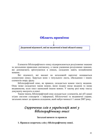 Область приміток


        Додаткові відомості, які не включені в інші області опису




      Елементи бібліографічного опису відокремлюються розділовими знаками
за загальними правилами синтаксису, а також умовними розділовими знаками,
які допомагають орієнтуватися в описах, складених навіть незнайомими
мовами.
      Всі відомості, які вказані на каталожній карточці називаються
елементами опису. Беруться вони з титульного листа, обкладинки і інших
елементів твору друку.
      Бібліографічний опис, як правило, складається мовою тексту видання.
Опис може складатися також мовою, якою подано місце видання та назва
видавництва, коли текст написаний іншою мовою. У такому разі мову тексту
документу вказують в описі.
      Таким чином, бібліографічний опис складається з елементів, які об’єднані
згідно системи стандартів з інформації, бібліотечної та видавничої справи,
загальних вимог до правила складання, який набув чинності 1 липня 2007 року.


            Скорочення слів в українській мові у
                  бібліографічному описі
                        Загальні вимоги та правила

     1. Правила скорочень слів у бібліографічному описі.



                                                                            41
 