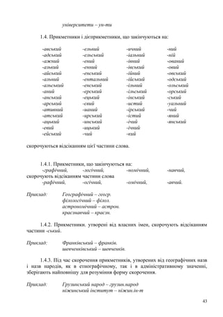 університети – ун-ти

     1.4. Прикметники і дієприкметники, що закінчуються на:

      -авський         -ельний               -ичний        -ний
      -адський         -ельський             -іальний      -ній
      -ажний           -ений                 -івний        -ований
      -азький          -енний                -івський      -овий
      -айський         -енський              -ійний        -овський
      -альний          -ентальний            -ійський      -одський
      -альський        -енський              -ільний       -ольський
      -аний            -ерський              -ільський     -орський
      -анський         -ецький               -інський      -ський
      -арський         -євий                 -истий        -уальний
      -ативний         -ианий                -ірський      -чий
      -атський         -ирський              -істий        -яний
      -ацький          -инський              -ічий         -янський
      -евий            -ицький               -ічний
      -ейський         -чий                  -кий

скорочуються відсіканням цієї частини слова.


     1.4.1. Прикметники, що закінчуються на:
      -графічний,      -логічний,        -номічний,        -навчий,
скорочують відсіканням частини слова
      -рафічний,       -огічний,         -омічний,         -авчий.

Приклад:       Географічний – геогр.
               філологічний – філол.
               астрономічний – астрон.
               краєзнавчий – краєзн.

     1.4.2. Прикметники. утворені від власних імен, скорочують відсіканням
частини -ський.

Приклад:       Франківський – франків.
               шевченківський – шевченків.

      1.4.3. Під час скорочення прикметників, утворених від географічних назв
і назв народів, як в етнографічному, так і в адміністративному значенні,
зберігають найповнішу для розуміння форму скорочення.

Приклад:       Грузинський народ – грузин.народ
               ніжинський інститут – ніжин.ін-т

                                                                           43
 