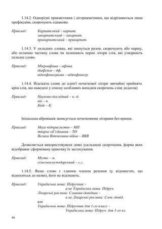 1.14.2. Однорідні прикметники і дієприкметники, що відрізняються лише
префіксами, скорочують однаково.

Приклад:       Карпатський – карпат.
               закарпатський – закарпат.
               прикарпатський – прикарпат.

     1.14.3. У складних словах, які пишуться разом, скорочують або першу,
або останню частину слова чи залишають перші літери слів, які утворюють
складне слово.

Приклад:       Мікроафіша – афіша
               діафільм – дф.
               відеофонограма – відеофоногр.

      1.14.4. Відсікати слово до однієї початкової літери звичайно прийнято.
крім слів, що наведені у списку особливих випадків скорочень слів( додаток)

Приклад:       Науково-дослідний – н.-д.
               вік – в.
               Київ – К.


     Ініціальна абревіація записується початковими літерами без крапок.

Приклад:       Мале підприємство – МП
               творче об’єднання – ТО
               Велика Вітчизняна війна – ВВВ

      Дозволяється використовувати деякі ускладнені скорочення, форма яких
відображає сформовану практику їх застосування.

Приклад:       Місто – м.
               сільськогосподарський – с.г.

      1.14.5. Якщо слово є єдиним членом речення (у відомостях, що
відносяться до назви), його не відсікають.

Приклад:       Українська мова: Підручник –
                               а не Українська мова: Підруч.
               Лікарські рослини: Словник-довідник –
                               а не Лікарські рослини: Слов.-довід.
               але
               Українська мова: Підручник для 1-го класу –
                               Українська мова: Підруч. для 1-го кл.
46
 