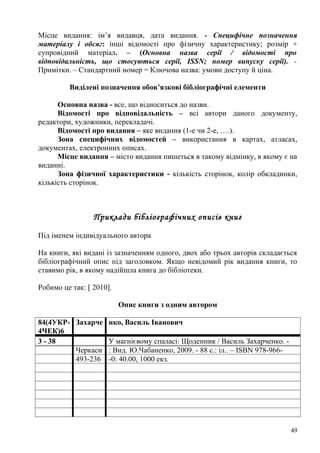 Місце видання: ім’я видавця, дата видання. - Специфічне позначення
матеріалу і обсяг: інші відомості про фізичну характеристику; розмір +
супровідний матеріал. – (Основна назва серії / відомості про
відповідальність, що стосуються серії, ISSN; номер випуску серії). -
Примітки. – Стандартний номер = Ключова назва: умови доступу й ціна.

         Виділені позначення обов’язкові бібліографічні елементи

      Основна назва - все, що відноситься до назви.
      Відомості про відповідальність – всі автори даного документу,
редактори, художники, перекладачі.
      Відомості про видання – яке видання (1-е чи 2-е, ….).
      Зона специфічних відомостей – використання в картах, атласах,
документах, електронних описах.
      Місце видання – місто видання пишеться в такому відмінку, в якому є на
виданні.
      Зона фізичної характеристики - кількість сторінок, колір обкладинки,
кількість сторінок.



                 Приклади бібліографічних описів книг

Під іменем індивідуального автора

На книги, які видані із зазначенням одного, двох або трьох авторів складається
бібліографічний опис під заголовком. Якщо невідомий рік видання книги, то
ставимо рік, в якому надійшла книга до бібліотеки.

Робимо це так: [ 2010].

                          Опис книги з одним автором

84(4УКР- Захарче нко, Василь Іванович
4ЧЕК)6
3 - 38           У магнієвому спаласі: Щоденник / Василь Захарченко. -
         Черкаси : Вид. Ю.Чабаненко, 2009. - 88 с.: іл.. – ISBN 978-966-
         493-236 -0: 40.00, 1000 екз.




                                                                            49
 