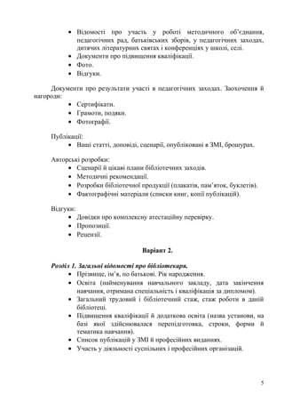 • Відомості про участь у роботі методичного об’єднання,
            педагогічних рад, батьківських зборів, у педагогічних заходах,
            дитячих літературних святах і конференціях у школі, селі.
          • Документи про підвищення кваліфікації.
          • Фото.
          • Відгуки.

     Документи про результати участі в педагогічних заходах. Заохочення й
нагороди:
          • Сертифікати.
          • Грамоти, подяки.
          • Фотографії.

     Публікації:
          • Ваші статті, доповіді, сценарії, опубліковані в ЗМІ, брошурах.

     Авторські розробки:
          • Сценарії й цікаві плани бібліотечних заходів.
          • Методичні рекомендації.
          • Розробки бібліотечної продукції (плакатів, пам’яток, буклетів).
          • Фактографічні матеріали (списки книг, копії публікацій).

     Відгуки:
          • Довідки про комплексну атестаційну перевірку.
          • Пропозиції.
          • Рецензії.

                                   Варіант 2.

     Розділ 1. Загальні відомості про бібліотекаря.
           • Прізвище, ім’я, по батькові. Рік народження.
           • Освіта (найменування навчального закладу, дата закінчення
              навчання, отримана спеціальність і кваліфікація за дипломом).
           • Загальний трудовий і бібліотечний стаж, стаж роботи в даній
              бібліотеці.
           • Підвищення кваліфікації й додаткова освіта (назва установи, на
              базі якої здійснювалася перепідготовка, строки, форми й
              тематика навчання).
           • Список публікацій у ЗМІ й професійних виданнях.
           • Участь у діяльності суспільних і професійних організацій.




                                                                              5
 