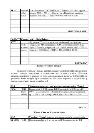 Н 32      ченко)    / А.І.Настечко; О.Ю.Чекіна; М.С.Бикова. – Х.: Вид. група
          «Ос-      нова», 2008. – 333 с. – (Б-ка журн. «Початкове навчання і
          вихо-     вання». вип.7 (55). – ISBN 978-966-333-801-9: 9.00




                                                           ББК 74.268.1 УКР2


36.99я77 Старо- войт, Лідія Яківна
С 77            Кулінарія [Текст]: підруч. для учнів проф.-тех.училищ
         /Л.Я.  Старовойт, М.С.Косовенко, Ж.М.Смирнова; фотогр. К.Д.
         Старо- дуба. – 2-е вид., стереотип. – К.: Вища школа, 1992. – 270 с.:
         фото- Ілюстр. – 150000 пр. – ISBN5- 110- 02319-0: 14.00.




                                                                  ББК 36.99я7
                           Книга чотирьох авторів

      На книги чотирьох і більше авторів складається бібліографічний опис під
назвою. Автори наводяться у відомостях про відповідальність. Кількість
авторів, наведених у відомостях про відповідальність визначає бібліографічна
установа. Вони можуть бути наведені всі або лише перший із додаванням у
квадратних дужках скорочення [та ін.]

22.1             Экзамен по математике и его подводные рифы [Текст]
Э 36     / П.И. Горнштейн, А.Г.Мерзляк, В.Б.Полонской, М.С.Якир. - К.:
         Факт, 1997. – 236с.: ілюстр. – (Скарбничка шкільної математики). -
         Бібліо- гр.: с. 234 – 235. – [Б.т] – ISBN 586 – 248 – 092 – 7: 5.50




                                                                      ББК 22.1

                       Книга п’яти та більше авторів

63.5               Українці [Текст]: народні вірування, повір’я. демонологія
(4 УКР) / А.П.     Пономарьов [та ін.]; вступ. ст. А.П.Пономарьова; іл. В.І.

                                                                                51
 
