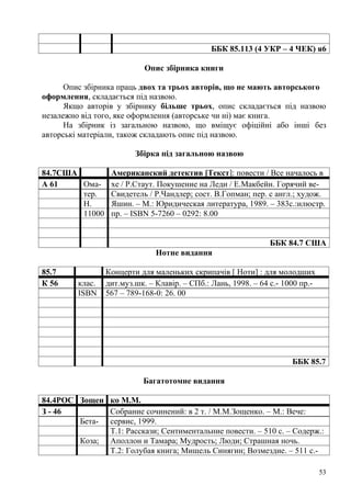ББК 85.113 (4 УКР – 4 ЧЕК) я6

                            Опис збірника книги

      Опис збірника праць двох та трьох авторів, що не мають авторського
оформлення, складається під назвою.
      Якщо авторів у збірнику більше трьох, опис складається під назвою
незалежно від того, яке оформлення (авторське чи ні) має книга.
      На збірник із загальною назвою, що вміщує офіційні або інші без
авторські матеріали, також складають опис під назвою.

                         Збірка під загальною назвою

84.7США           Американский детектив [Текст]: повести / Все началось в
А 61    Ома-      хе / Р.Стаут. Покушение на Леди / Е.Макбейн. Горячий ве-
        тер.      Свидетель / Р.Чандлер; сост. В.Гопман; пер. с англ.; худож.
        Н.        Яшин. – М.: Юридическая литература, 1989. – 383с.:илюстр.
        11000     пр. – ISBN 5-7260 – 0292: 8.00


                                                               ББК 84.7 США
                               Нотне видання

85.7             Концерти для маленьких скрипачів [ Ноти] : для молодших
К 56     клас.   дит.муз.шк. – Клавір. – СПб.: Лань, 1998. – 64 с.- 1000 пр.-
         ISBN    567 – 789-168-0: 26. 00




                                                                      ББК 85.7

                           Багатотомне видання

84.4РОС Зощен ко М.М.
З - 46        Собрание сочинений: в 2 т. / М.М.Зощенко. – М.: Вече:
        Бета- сервис, 1999.
              Т.1: Расскази; Сентиментальние повести. – 510 с. – Содерж.:
        Коза; Аполлон и Тамара; Мудрость; Люди; Страшная ночь.
              Т.2: Голубая книга; Мишель Синягин; Возмездие. – 511 с.-

                                                                                53
 
