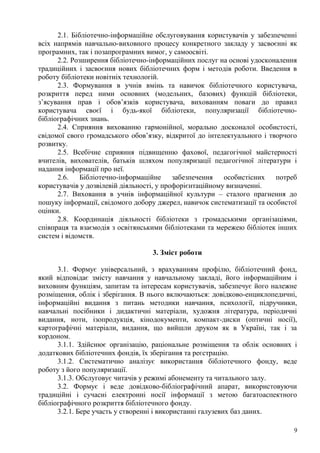 2.1. Бібліотечно-інформаційне обслуговування користувачів у забезпеченні
всіх напрямів навчально-виховного процесу конкретного закладу у засвоєнні як
програмних, так і позапрограмних вимог, у самоосвіті.
      2.2. Розширення бібліотечно-інформаційних послуг на основі удосконалення
традиційних і засвоєння нових бібліотечних форм і методів роботи. Введення в
роботу бібліотеки новітніх технологій.
      2.3. Формування в учнів вмінь та навичок бібліотечного користувача,
розкриття перед ними основних (модельних, базових) функцій бібліотеки,
з’ясування прав і обов’язків користувача, вихованням поваги до правил
користувача своєї і будь-якої бібліотеки, популяризації бібліотечно-
бібліографічних знань.
      2.4. Сприяння вихованню гармонійної, морально досконалої особистості,
свідомої свого громадського обов’язку, відкритої до інтелектуального і творчого
розвитку.
      2.5. Всебічне сприяння підвищенню фахової, педагогічної майстерності
вчителів, вихователів, батьків шляхом популяризації педагогічної літератури і
надання інформації про неї.
      2.6.    Бібліотечно-інформаційне     забезпечення   особистісних   потреб
користувачів у дозвілевій діяльності, у профорієнтаційному визначенні.
      2.7. Виховання в учнів інформаційної культури – сталого прагнення до
пошуку інформації, свідомого добору джерел, навичок систематизації та особистої
оцінки.
      2.8. Координація діяльності бібліотеки з громадськими організаціями,
співпраця та взаємодія з освітянськими бібліотеками та мережею бібліотек інших
систем і відомств.

                                  3. Зміст роботи

      3.1. Формує універсальний, з врахуванням профілю, бібліотечний фонд,
який відповідає змісту навчання у навчальному закладі, його інформаційним і
виховним функціям, запитам та інтересам користувачів, забезпечує його належне
розміщення, облік і зберігання. В нього включаються: довідково-енциклопедичні,
інформаційні видання з питань методики навчання, психології, підручники,
навчальні посібники і дидактичні матеріали, художня література, періодичні
видання, ноти, ізопродукція, кінодокументи, компакт-диски (оптичні носії),
картографічні матеріали, видання, що вийшли друком як в Україні, так і за
кордоном.
      3.1.1. Здійснює організацію, раціональне розміщення та облік основних і
додаткових бібліотечних фондів, їх зберігання та реєстрацію.
      3.1.2. Систематично аналізує використання бібліотечного фонду, веде
роботу з його популяризації.
      3.1.3. Обслуговує читачів у режимі абонементу та читального залу.
      3.2. Формує і веде довідково-бібліографічний апарат, використовуючи
традиційні і сучасні електронні носії інформації з метою багатоаспектного
бібліографічного розкриття бібліотечного фонду.
      3.2.1. Бере участь у створенні і використанні галузевих баз даних.

                                                                              9
 