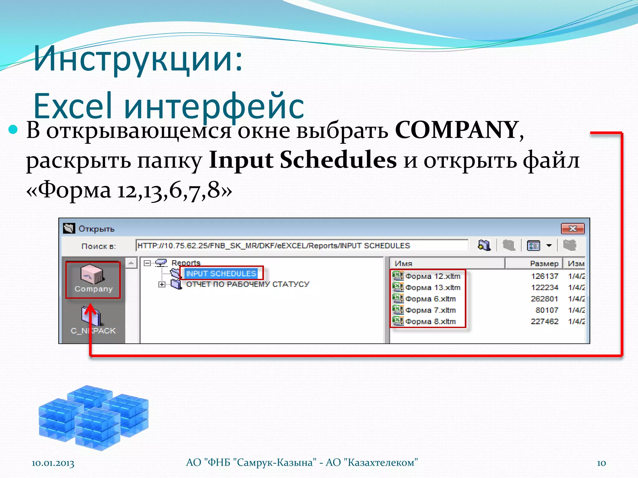 Инструкции:
  Excel интерфейс
 В открывающемся окне выбрать COMPANY,
 раскрыть папку Input Schedules и открыть файл
 «Форма 12,13,6,7,8»




 10.01.2013   АО "ФНБ "Самрук-Казына" - АО "Казахтелеком"   10
 